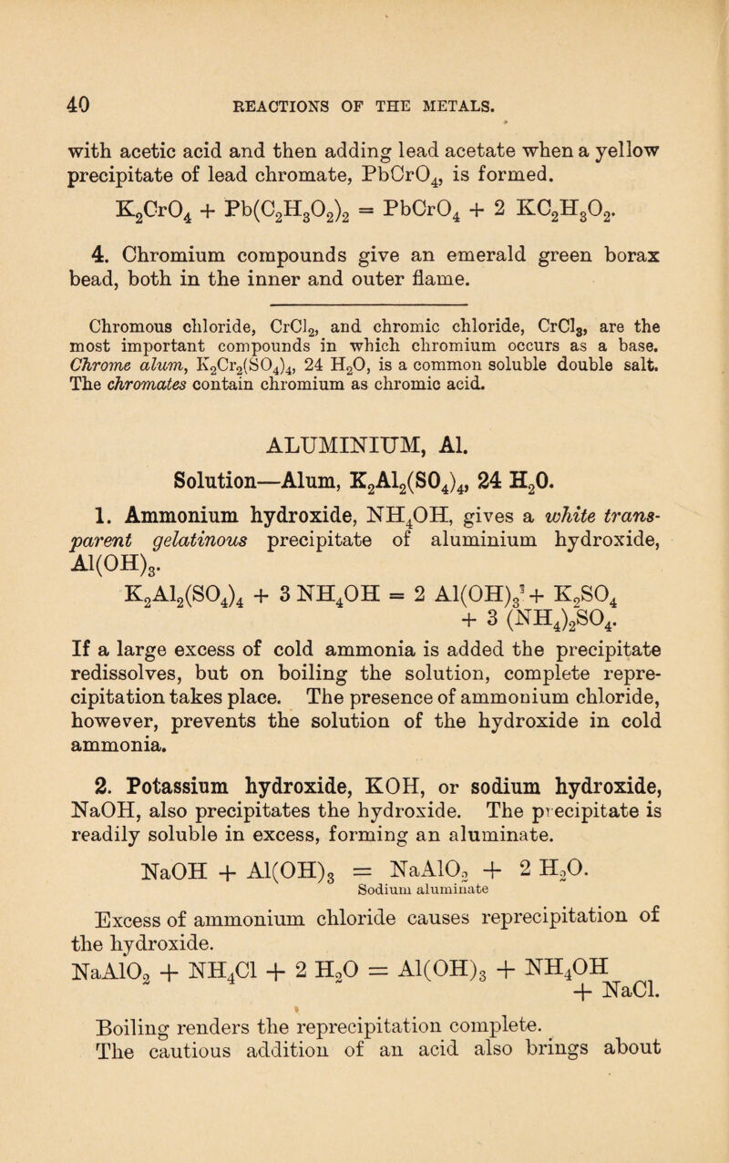 with acetic acid and then adding lead acetate when a yellow precipitate of lead chromate, PbCr04, is formed. K2Cr04 + Pb(C2H302)2 = PbCr04 + 2 KC2Hs02. 4. Chromium compounds give an emerald green borax bead, both in the inner and outer flame. Chromous chloride, CrCl2, and chromic chloride, CrCl3, are the most important compounds in which chromium occurs as a base. Chrome alum, K2Cr2(S04)4, 24 H20, is a common soluble double salt. The chromates contain chromium as chromic acid. ALUMINIUM, Al. Solution—Alum, K2A12(S04)4> 24 H20. 1. Ammonium hydroxide, NH4OH, gives a white trans¬ parent gelatinous precipitate of aluminium hydroxide, Al(OH)3. K2A12(S04)4 + 3NH4OH = 2 Al(OH)3? + K2S04 + 3 (NH4)2S04. If a large excess of cold ammonia is added the precipitate redissolves, but on boiling the solution, complete repre¬ cipitation takes place. The presence of ammonium chloride, however, prevents the solution of the hydroxide in cold ammonia. 2. Potassium hydroxide, KOH, or sodium hydroxide, NaOH, also precipitates the hydroxide. The precipitate is readily soluble in excess, forming an aluminate. NaOH + Al(OH)3 = NaAKU + 2 H20. Sodium aluminate Excess of ammonium chloride causes reprecipitation of the hydroxide. NaA102 + NH4C1 + 2 H20 = Al(OH)3 + NH4OH -f- NaCl. Boiling renders the reprecipitation complete. The cautious addition of an acid also brings about