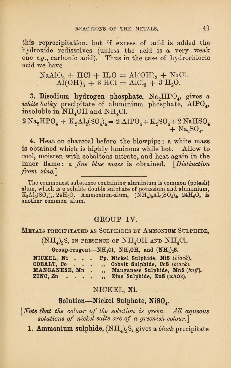 this reprecipitation, but if excess of acid is added the hydroxide redissolves (unless the acid is a very weak one e.g., carbonic acid). Thus in the case of hydrochloric acid we have NaAlO, + HC1 + HoO = Al(OH)s + NaCl. Al(OH)3 + 3 ELC1 = A101s + 3 H20. 3. Disodium hydrogen phosphate, Na2HP04, gives a white bulky precipitate of aluminium phosphate, A1P04, insoluble in NH4OH and NH4C1. 2 Na2HP04 + K2A12(S04)4= 2 A1P04 + K2S04 + 2 NaHS04 + Na2S04. 4. Heat on charcoal before the blowpipe: a white mass is obtained which is highly luminous while hot. Allow to cool, moisten with cobaltous nitrate, and heat again in the inner flame: a fine blue mass is obtained. [.Distinction from zinc.'] The commonest substance containing aluminium is common (potash) alum, which is a soluble double sulphate of potassium and aluminium, K2A12(S04)4, 24H20. Ammonium-alum, (NH4)2A12(S04)4, 24HaO, is another common alum. GROUP IY. Metals precipitated as Sulphides by Ammonium Sulphide, (NH4)2S, in presence of NH4OH and NH4C1. Group-reagent—NH4C1, NH4OH, and (NH4)2S. NICKEL, Ni . . . Pp. Nickel Sulphide, NiS (black). COBALT, Co . . . ,, Cobalt Sulphide, CoS (black). MANGANESE, Mn . ,, Manganese Sulphide, MnS (biiff). ZINC, Zn.. Zinc Sulphide, ZnS (white). NICKEL, Ni. Solution—Nickel Sulphate, NiS04. [Note that the colour of the solution is green. All aqueous solutions of nickel salts are of a greenish colour.] 1. Ammonium sulphide, (NH4)2S, gives a black precipitate