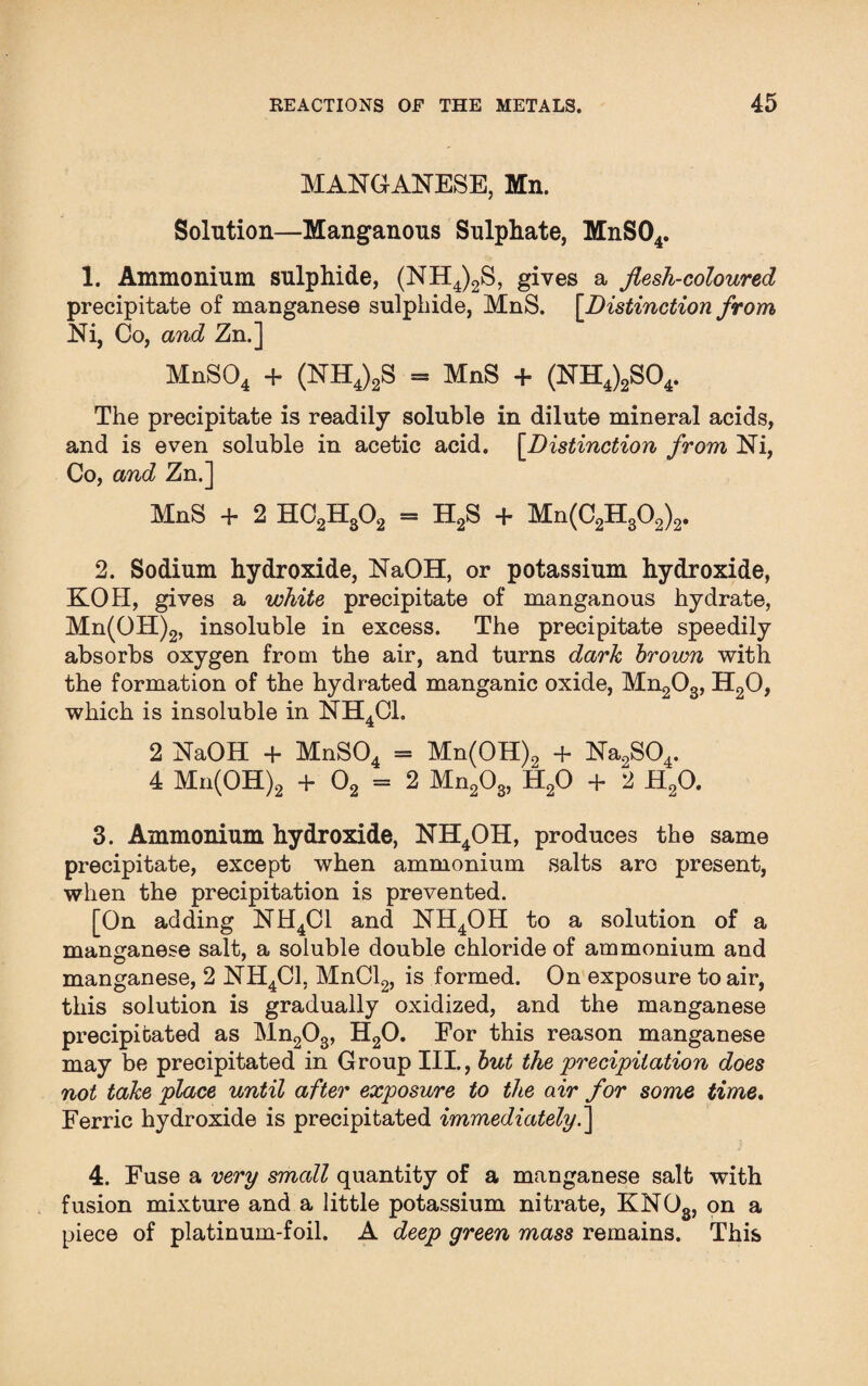 MANGANESE, Mn. Solution—Manganous Sulphate, MnS04. 1. Ammonium sulphide, (NH4)2S, gives a flesh-coloured precipitate of manganese sulphide, MnS. [Distinction from Ni, Co, and Zn.] MnS04 + (NH4)2S = MnS + (NH4)2S04. The precipitate is readily soluble in dilute mineral acids, and is even soluble in acetic acid. [Distinction from Ni, Co, and Zn.] MnS + 2 HC2H302 = H2S + Mn(C2H302)2. 2. Sodium hydroxide, NaOH, or potassium hydroxide, KOH, gives a white precipitate of manganous hydrate, Mn(OH)2, insoluble in excess. The precipitate speedily absorbs oxygen from the air, and turns dark brown with the formation of the hydrated manganic oxide, Mn203, H20, which is insoluble in NH4C1. 2 NaOH + MnS04 = Mn(OH)2 + Na2S04. 4 Mn(OH)2 + 02 = 2 Mn203, H20 + 2 H20. 3. Ammonium hydroxide, NH4OH, produces the same precipitate, except when ammonium salts aro present, when the precipitation is prevented. [On adding NH4C1 and NH4OH to a solution of a manganese salt, a soluble double chloride of ammonium and manganese, 2 NH4C1, MnCl2, is formed. On exposure to air, this solution is gradually oxidized, and the manganese precipitated as Mn203, H20. For this reason manganese may be precipitated in Group III., but the precipitation does not take place until after exposure to the air for some time. Ferric hydroxide is precipitated immediately.] 4. Fuse a very small quantity of a manganese salt with fusion mixture and a little potassium nitrate, KN03, on a piece of platinum-foil. A deep green mass remains. This