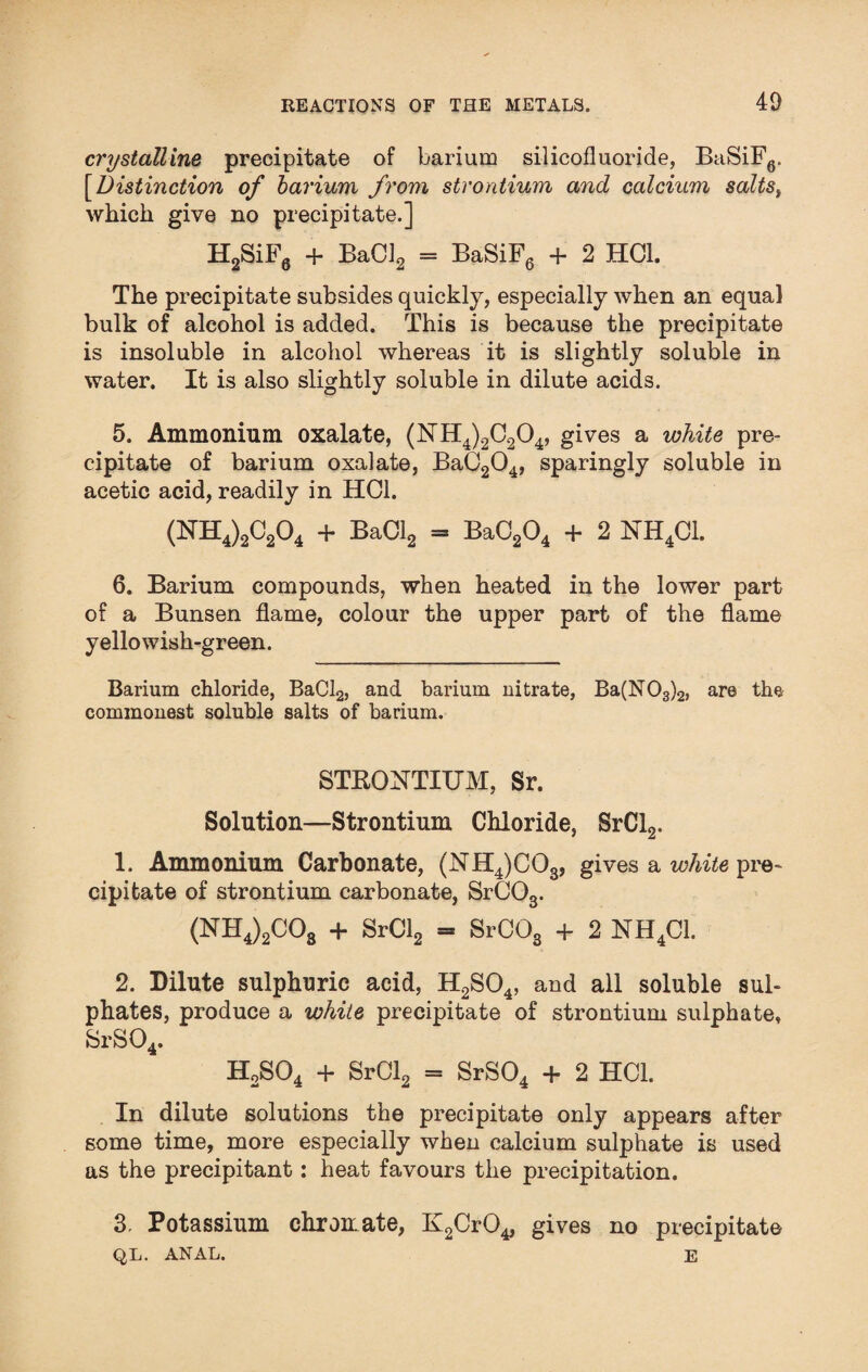 40 crystalline precipitate of barium silicofluoride, BaSiF6. [Distinction of barium from strontium and calcium salts, which give no precipitate.] H2SiF6 + BaC]2 = BaSiF6 + 2 HC1. The precipitate subsides quickly, especially when an equal bulk of alcohol is added. This is because the precipitate is insoluble in alcohol whereas it is slightly soluble in water. It is also slightly soluble in dilute acids. 5. Ammonium oxalate, (NH4)2C204, gives a white pre¬ cipitate of barium oxalate, BaC204, sparingly soluble in acetic acid, readily in HC1. (NH4)2C204 + BaCl2 = BaC204 + 2 NH4C1. 6. Barium compounds, when heated in the lower part of a Bunsen flame, colour the upper part of the flame yellowish-green. Barium chloride, BaCl2, and barium nitrate, Ba(N03)2, are the commonest soluble salts of barium. STRONTIUM, Sr. Solution—Strontium Chloride, SrCl2. 1. Ammonium Carbonate, (NH4)C03, gives a white pre¬ cipitate of strontium carbonate, SrC03. (NH4)2C08 + SrCl2 = SrC03 + 2 NH4C1. 2. Dilute sulphuric acid, H2S04, and all soluble sul¬ phates, produce a white precipitate of strontium sulphate, SrS04. H2S04 + SrCl2 = SrS04 + 2 HC1. In dilute solutions the precipitate only appears after some time, more especially when calcium sulphate is used as the precipitant: heat favours the precipitation. 3. Potassium chromate, KgCrO^ gives no precipitate QL. ANAL. E