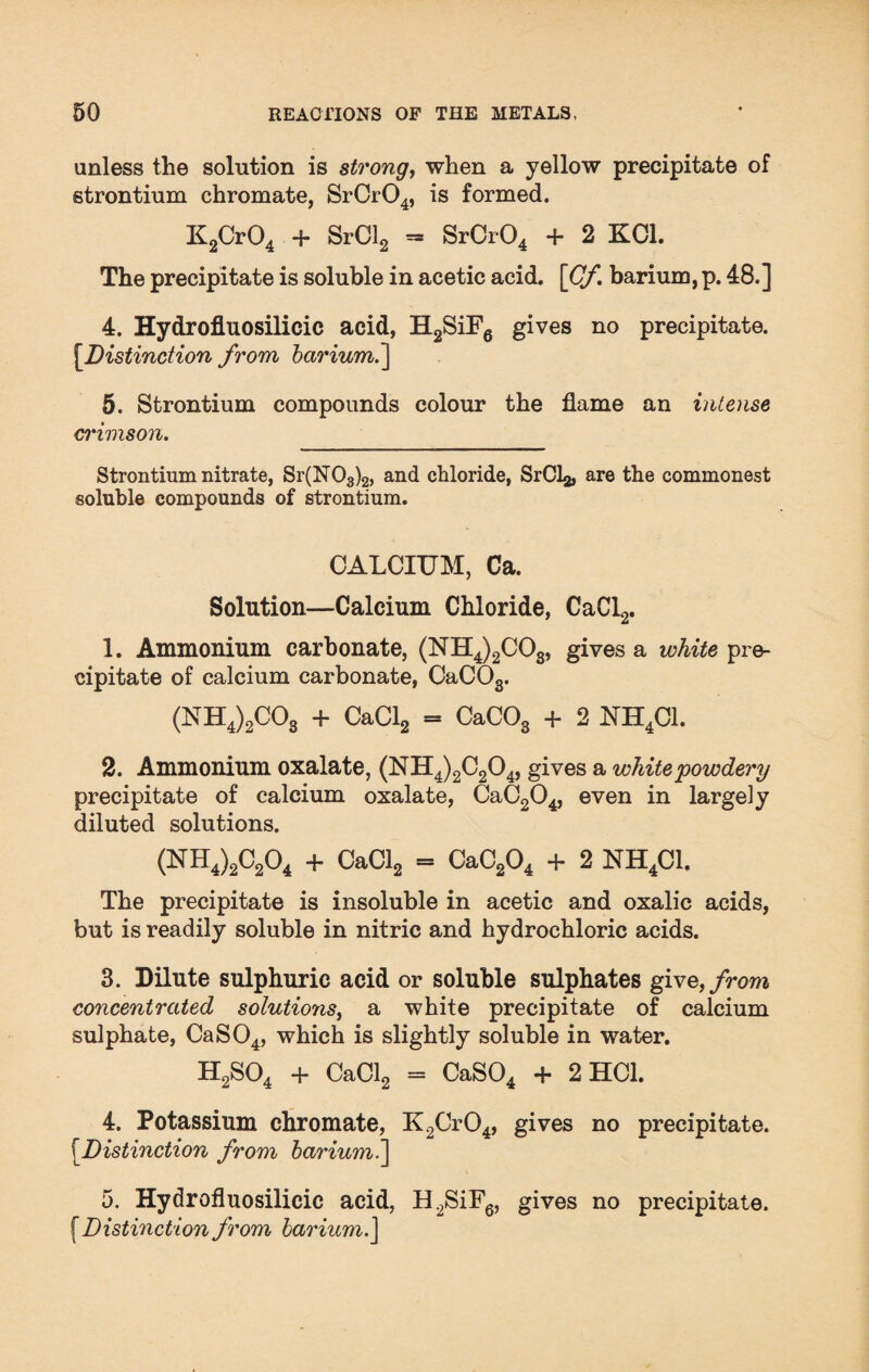 unless the solution is strong, when a yellow precipitate of strontium chromate, SrCr04, is formed. K2Cr04 + SrCl2 - SrCr04 + 2 KC1. The precipitate is soluble in acetic acid. [Cf barium, p. 48.] 4. Hydroflnosilicic acid, H2SiF6 gives no precipitate. [.Distinction from bariumi] 5. Strontium compounds colour the flame an intense crimson. Strontium nitrate, Sr(N03)2, and chloride, SrCl^, are the commonest soluble compounds of strontium. CALCIUM, Ca. Solution—Calcium Chloride, CaCl2. 1. Ammonium carbonate, (NH4)2C03, gives a white pre¬ cipitate of calcium carbonate, CaCOs. (NH4)2C03 + CaCl2 = CaC03 + 2 NH4C1. 2. Ammonium oxalate, (NH4)2C204, gives a white'powdery precipitate of calcium oxalate, CaC204, even in largely diluted solutions. (NH4)2C204 + CaCl2 = CaC204 + 2 NH4C1. The precipitate is insoluble in acetic and oxalic acids, but is readily soluble in nitric and hydrochloric acids. 3. Dilute sulphuric acid or soluble sulphates give, from concentrated solutioyis, a white precipitate of calcium sulphate, CaS04, which is slightly soluble in water. H2S04 + CaCl2 = CaS04 + 2 HC1. 4. Potassium chromate, K2Cr04, gives no precipitate. (.Distinction from barium.] 5. Hydrofluosilicic acid, H2SiF6, gives no precipitate. [Distinction from barium.]