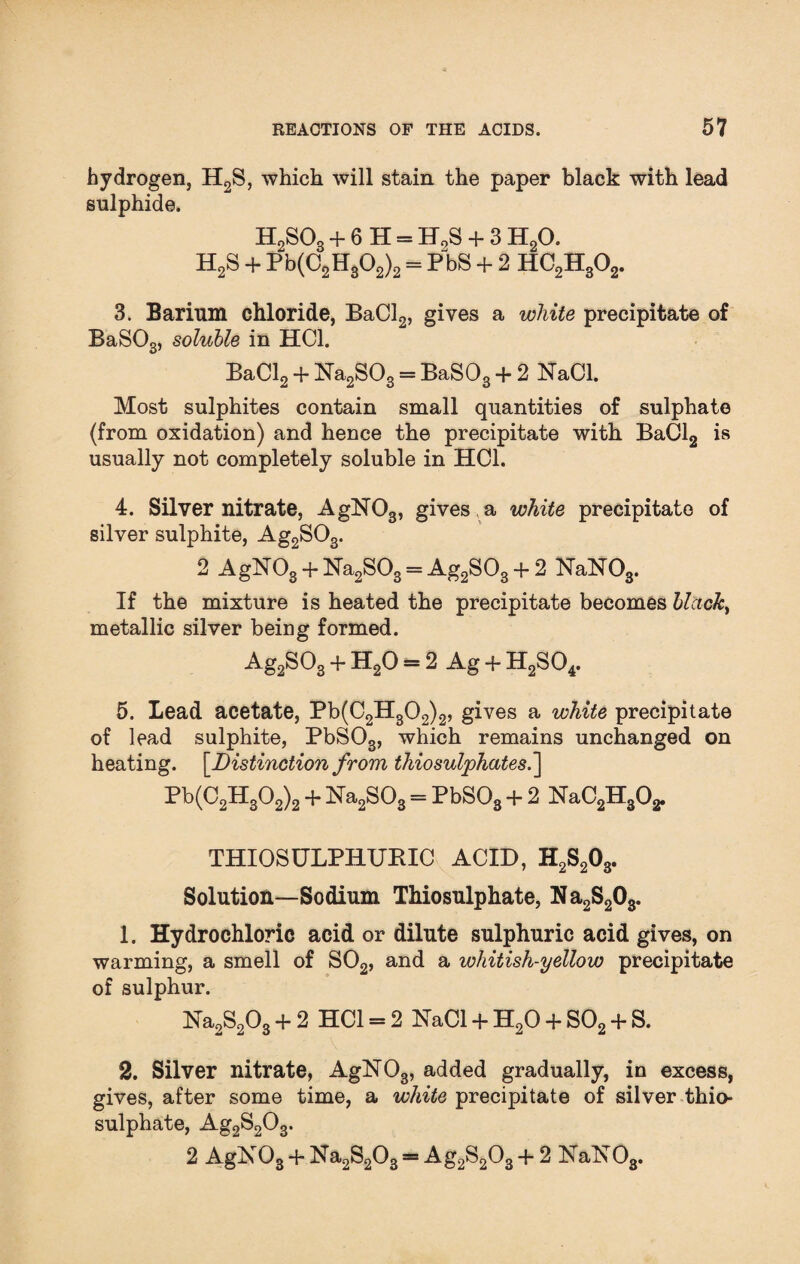 hydrogen, H2S, which will stain the paper black with lead sulphide. H2S03 + 6 H = H0S + 3 H20. H2S + Pb(C2H302)2 = PbS + 2 HC2H302. 3. Barium chloride, BaCl2, gives a white precipitate of BaS03, soluble in HC1. BaCl2 + Na2S03 = BaS03 + 2 NaCl. Most sulphites contain small quantities of sulphate (from oxidation) and hence the precipitate with BaCl2 is usually not completely soluble in HC1. 4. Silver nitrate, AgN03, gives , a white precipitate of silver sulphite, Ag2S03. 2 AgN03+ Na2S03 = Ag2S03 + 2 NaN03. If the mixture is heated the precipitate becomes blacky metallic silver being formed. Ag2S03 + H20 = 2 Ag -f- H2S04. 5. Lead acetate, Pb(C2H302)2, gives a white precipitate of lead sulphite, PbS03, which remains unchanged on heating. [Distinction from thiosulphates.] Pb(C2H302)2 + Na2S03 = PbS03 + 2 NaC2H302. THIOSULPHUEIC ACID, H2S203. Solution—Sodium Thiosulphate, Na2S203. 1. Hydrochloric acid or dilute sulphuric acid gives, on warming, a smell of S02, and a whitish-yellow precipitate of sulphur. Na2S203 + 2 HC1 = 2 NaCl + H20 + S02 + S. 2. Silver nitrate, AgN03, added gradually, in excess, gives, after some time, a white precipitate of silver thio¬ sulphate, Ag2S203. 2 AgN03 + Na2S203== Ag2S203 + 2 NaNOs.