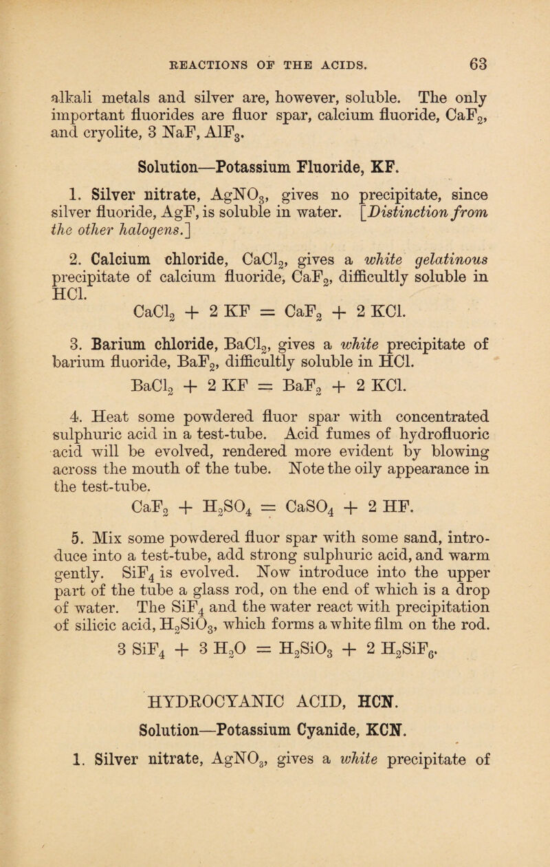 alkali metals and silver are, however, soluble. The only important fluorides are fluor spar, calcium fluoride, CaF2, and cryolite, 3 NaF, A1F3. Solution—Potassium Fluoride, KF. 1. Silver nitrate, AgN03, gives no precipitate, since silver fluoride, AgF, is soluble in water. '[Distinction from the other halogens.] 2. Calcium chloride, CaCl2, gives a white gelatinous precipitate of calcium fluoride, CaF2, difficultly soluble in HC1. CaCl2 + 2 KF = CaF2 + 2 KC1. 3. Barium chloride, BaCl2, gives a white precipitate of barium fluoride, BaF2, difficultly soluble in HOI. BaCl2 + 2 KF = BaF2 + 2 KOI. 4. Heat some powdered fluor spar with concentrated sulphuric acid in a test-tube. Acid fumes of hydrofluoric acid will be evolved, rendered more evident by blowing across the mouth of the tube. Note the oily appearance in the test-tube. CaF2 + H2S04 = CaS04 + 2 HF. 5. Mix some powdered fluor spar with some sand, intro¬ duce into a test-tube, add strong sulphuric acid, and warm gently. SiF4 is evolved. Now introduce into the upper part of the tube a glass rod, on the end of which is a drop of water. The SiF4 and the water react with precipitation of silicic acid, H2Si03, which forms a white film on the rod. 3 SiF4 + 3 H2Q = H2$i03 + 2 H2SiF6. HYDROCYANIC ACID, HCN. Solution—Potassium Cyanide, KCN. 1. Silver nitrate, AgN03, gives a white precipitate of