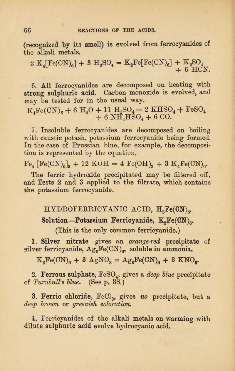 (recognized by its smell) is evolved from ferrocyanides of the alkali metals. 2 K4[Fe(CN)6] + 3 H2S04 = K2Fe[Fe(CN)6] + K2S04 + 6 HCN. 6. All ferrocyanides are decomposed on heating with strong sulphuric acid. Carbon monoxide is evolved, and may be tested for in the usual way. K4Fe(CN)6 + 6 H00 + 11 H9S04 = 2 KHS04 -f FeS04 - + 6 NH4HS04 + 6 CO. 7. Insoluble ferrocyanides are decomposed on boiling with caustic potash, potassium ferrocyanide being formed. In the case of Prussian blue, for example, the decomposi¬ tion is represented by the equation, Fe4 [Fe(CN)6]3 + 12 KOH = 4 Fe(OH)3 + 3 K4Fe(CN)6. The ferric hydroxide precipitated may be filtered off, and Tests 2 and 3 applied to the filtrate, which contains the potassium ferrocyanide. HYDROFEKRICYANIC ACID, H3Fe(OT)6. Solution—Potassium Ferricyanide, K3Fe(CN)6. (This is the only common ferricyanide.) 1. Silver nitrate gives an orange-red precipitate of silver ferricyanide, Ag3Fe(CH)6, soluble in ammonia. K3Fe(CN)6 + 3 AgN03 = Ag3Fe(CN), + 3 KNOs. 2. Ferrous sulphate, FeS04, gives a deep blue precipitate of TurnbulVs blue. (See p. 38.) 3. Ferric chloride, FeCl3, gives no precipitate, but a deep brown or greenish coloration. 4. Ferricyanides of the alkali metals on warming with dilute sulphuric acid evolve hydrocyanic acid.