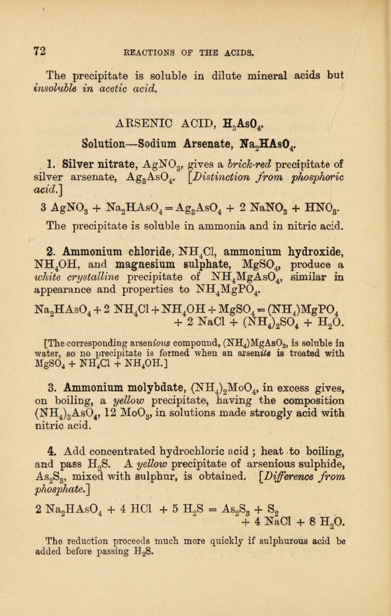 The precipitate is soluble in dilute mineral acids but insoluble in acetic acid. ARSENIC ACID, H3As04, Solution—Sodium Arsenate, Na2HAs04. 1. Silver nitrate, AgNOs, gives a brick-red precipitate of silver arsenate, Ag3As04. [.Distinction from 'phosphoric acid.] 3 AgN03 + Na2HAs04 = Ag3As04 + 2 NaN03 + HN03. The precipitate is soluble in ammonia and in nitric acid. 2. Ammonium chloride, NH4C1, ammonium hydroxide, NH4OH, and magnesium sulphate, MgS04, produce a white crystalline precipitate of NH4MgAs04, similar in appearance and properties to NH4MgP04. Na2HAs04 + 2 NH4C1 + NH4OH + MgS04 = (NH4)MgP04 + 2 NaCl + (NH4)2S04 + H20. [The corresponding arsemows compound, (NH4)MgAs03, is soluble in water, so no precipitate is formed when an arsenile is treated with MgS04 + NH4C1 + NH4OH.] 3. Ammonium molybdate, (NH4)2Mo04, in excess gives, on boiling, a yellow precipitate, having the composition {NH4)3As04, 12 Mo03, in solutions made strongly acid with nitric acid. 4. Add concentrated hydrochloric acid ; heat to boiling, and pass H2S. A yellow precipitate of arsenious sulphide, As2S3, mixed with sulphur, is obtained. [.Difference from phosphate.] 2 Na2HAs04 + 4 HC1 +5 H0S = As2S, + S- 2 + 4 NaCl + 8 H20. The reduction proceeds much more quickly if sulphurous acid be added before passing H2S.