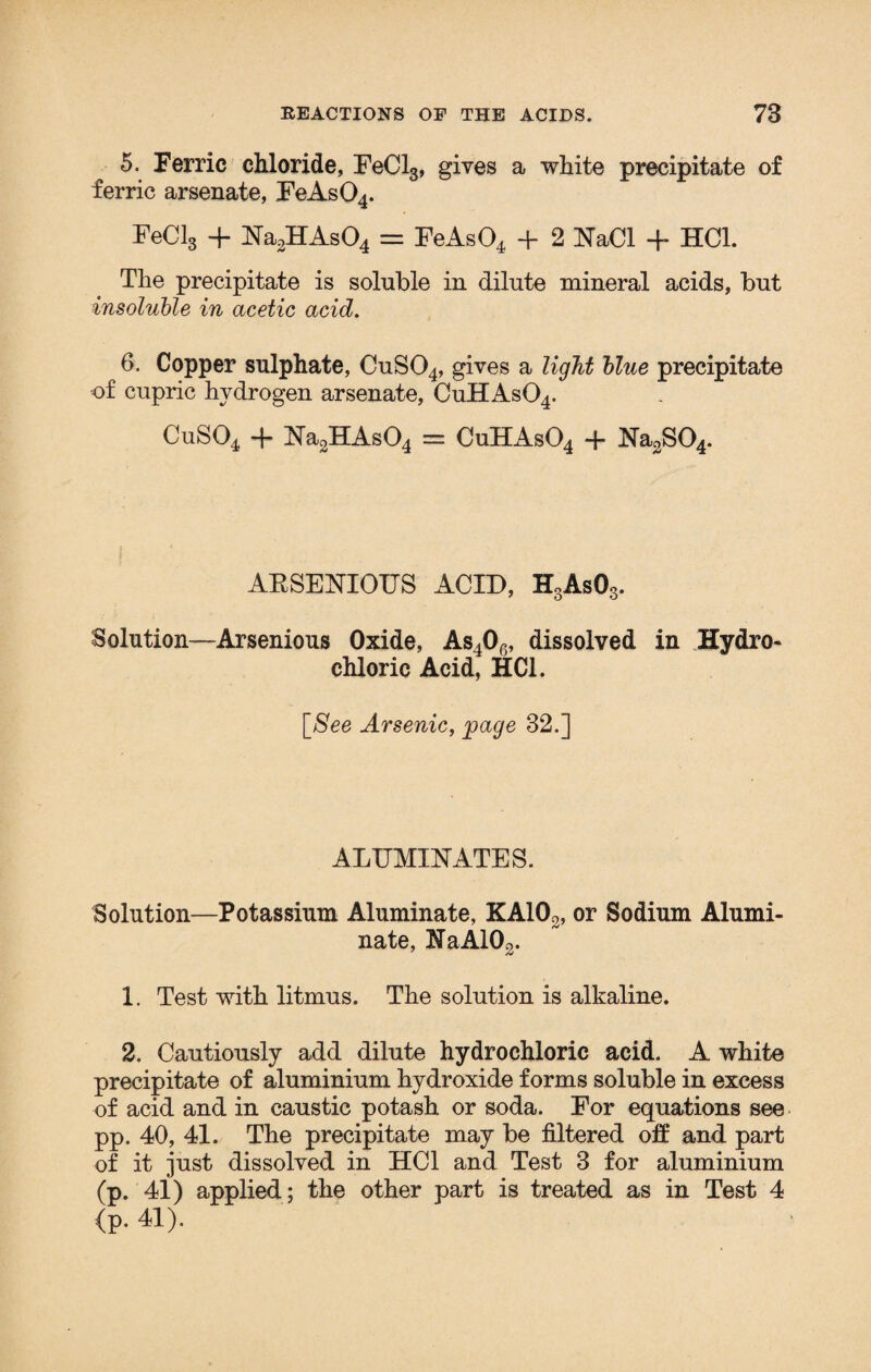 5. Perric chloride, EeCl3, gives a white precipitate of ferric arsenate, EeAs04. EeCl3 + Na2HAs04 = EeAs04 + 2 NaCl + HC1. The precipitate is soluble in dilute mineral acids, but insoluble in acetic acid. 6. Copper sulphate, CuS04, gives a light blue precipitate of cupric hydrogen arsenate, CuHAs04. CuS04 + Na2HAs04 = CuHAs04 + Na2S04. AESENIOUS ACID, H3As03. Solution—Arsenious Oxide, As40G, dissolved in Hydro¬ chloric Acid, HC1. [.See Arsenic, page 32.] ALEMINATES. Solution—Potassium Aluminate, KA102, or Sodium Alumi- nate, HaA102. 1. Test with litmus. The solution is alkaline. 2. Cautiously add dilute hydrochloric acid. A white precipitate of aluminium hydroxide forms soluble in excess of acid and in caustic potash or soda. Eor equations see pp. 40, 41. The precipitate may be filtered off and part of it just dissolved in HC1 and Test 3 for aluminium (p. 41) applied; the other part is treated as in Test 4 <p. 41).