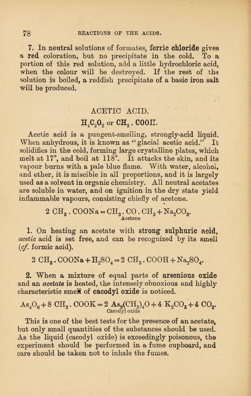 7. In neutral solutions of formates, ferric chloride gives a red coloration, but no precipitate in the cold. To a portion of this red solution, add a little hydrochloric acid, when the colour will be destroyed. If the rest of the solution is boiled, a reddish precipitate of a basic iron salt will be produced. ACETIC ACID. H4C202 or CH3. COOII. Acetic acid is a pungent-smelling, strongly-acid liquid. When anhydrous, it is known as “ glacial acetic acid.” It solidifies in the cold, forming large crystalline plates, which melt at 17°, and boil at 118°. It attacks the skin, and its vapour burns with a pale blue flame. With water, alcohol, and ether, it is miscible in all proportions, and it is largely used as a solvent in organic chemistry. All neutral acetates are soluble in water, and on ignition in the dry state yield inflammable vapours, consisting chiefly of acetone. 2 CH3 . COONa = CII3. CO . CH3 + Na2C03. Acetone 1. On heating an acetate with strong sulphuric acid, acetic acid is set free, and can be recognized by its smell (cf. formic acid). 2 CHS. COONa + H2S04 = 2 CH3. C00H + Na2S04. 2. When a mixture of equal parts of arsenious oxide and an acetate is heated, the intensely obnoxious and highly characteristic smell of cacodyl oxide is noticed. As406 + 8 CH3. COOK = 2 As2(CH3)40 + 4 K2COs + 4 C02. Cacodyl oxide This is one of the best tests for the presence of an acetate, but only small quantities of the substances should be used. As the liquid (cacodyl oxide) is exceedingly poisonous, the experiment should be performed in a fume cupboard, and care should be taken not to inhale the fumes.