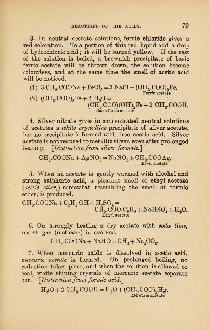 3. In neutral acetate solutions, ferric chloride gives a red coloration. To a portion of this red liquid add a drop of hydrochloric acid; it will be turned yellow. If the rest of the solution is boiled, a brownish precipitate of basic ferric acetate will be thrown down, the solution become colourless, and at the same time the smell of acetic acid will be noticed. (1) 3 CHg.COONa + FeCl3 = 3 NaCl + (CH3.COO)3Fe. Ferric acetate (2) (CH3.COO)3Fe + 2 H20 = (CH3.C00)(OH)2Fe + 2 CH3.COOH. Basic ferric acetate 4. Silver nitrate gives in concentrated neutral solutions of acetates a white crystalline precipitate of silver acetate, but no precipitate is formed with free acetic acid. Silver acetate is not reduced to metallic silver, even after prolonged heating. [Distinction from silver formate.'] CH3.COONa + AgN03 = NaN 03 + CH3.COO Ag. Silver acetate 5. When an acetate is gently warmed with alcohol and strong sulphuric acid, a pleasant smell of ethyl acetate (acetic ether,) somewhat resembling the smell of formic ether, is produced. CHs.COONa + C2H5.OH + II2S04 = OH,. COO.CUL + NaHS04 + H20. Ethyl acetate 6. On strongly heating a dry acetate with soda lime, marsh gas (methane) is evolved. CH3.COONa + NaHO = CH4 + Na2C03. 7. When mercuric oxide is dissolved in acetic acid, mercuric acetate is formed. On prolonged boiling, no reduction takes place, and when the solution is allowed to cool, white shining crystals of mercuric acetate separate out. [Distinction from formic acid.] HgO + 2 CH3.COOH = H20 + (CH3.COO)2Hg. Mercuric acetate