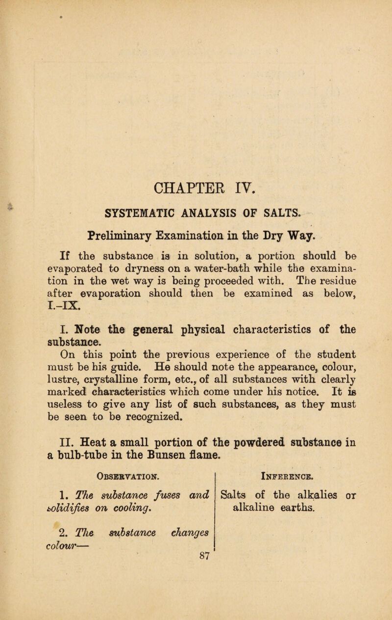 CHAPTER IV. SYSTEMATIC ANALYSIS OF SALTS. Preliminary Examination in the Dry Way. If the substance is in solution, a portion should be evaporated to dryness on a water-bath while the examina¬ tion in the wet way is being proceeded with. The residue after evaporation should then be examined as below, I.-IX. I. Note the general physical characteristics of the substance. On this point the previous experience of the student must be his guide. He should note the appearance, colour, lustre, crystalline form, etc., of all substances with clearly marked characteristics which come under his notice. It is useless to give any list of such substances, as they must be seen to be recognized. II. Heat a small portion of the powdered substance in a bulb-tube in the Bunsen flame. Observation. Inference. 1. The substance fuses and solidifies on cooling. Salts of the alkalies ox alkaline earths. 2. The substance changes colour—