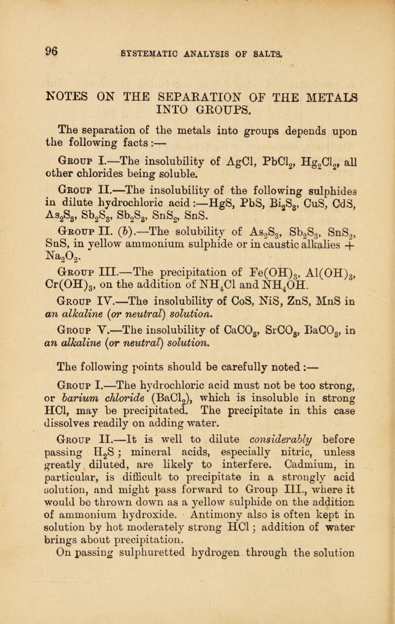 NOTES ON THE SEPAKATION OF THE METALS INTO GKOUPS. The separation of the metals into groups depends upon the following facts :— Group I.—The insolubility of AgCl, PbCl2, Hg2Cl2, all other chlorides being soluble. Group II.—The insolubility of the following sulphides in dilute hydrochloric acid:—HgS, PbS, Bi2S3, CuS, CdS, As2S3, Sb2S3, Sb2S3, SnS2, SnS. Group II. (b).—The solubility of As2S3, Sb2S3, SnS2> SnS, in yellow ammonium sulphide or in caustic alkalies -f Na202. Group III.—The precipitation of Fe(OH)3, Al(OH)3, Cr(OH)3, on the addition of NH4C1 and NH4OH. Group IV.—The insolubility of CoS, NiS, ZnS, MnS in an alkaline (or neutral) solution. Group Y.—The insolubility of CaC03, SrC03, I>aC03, in an alkaline (or neutral) solution. The following points should be carefully noted:— Group I.—The hydrochloric acid must not be too strong, or barium chloride (BaCl2), which is insoluble in strong HC1, may be precipitated. The precipitate in this case dissolves readily on adding water. Group II.—It is well to dilute considerably before passing II2S; mineral acids, especially nitric, unless greatly, diluted, are likely to interfere. Cadmium, in particular, is difficult to precipitate in a strongly acid solution, and might pass forward to Group III., where it would be thrown down as a yellow sulphide on the addition of ammonium hydroxide. Antimony also is often kept in solution by hot moderately strong HC1; addition of water brings about precipitation. On passing sulphuretted hydrogen through the solution