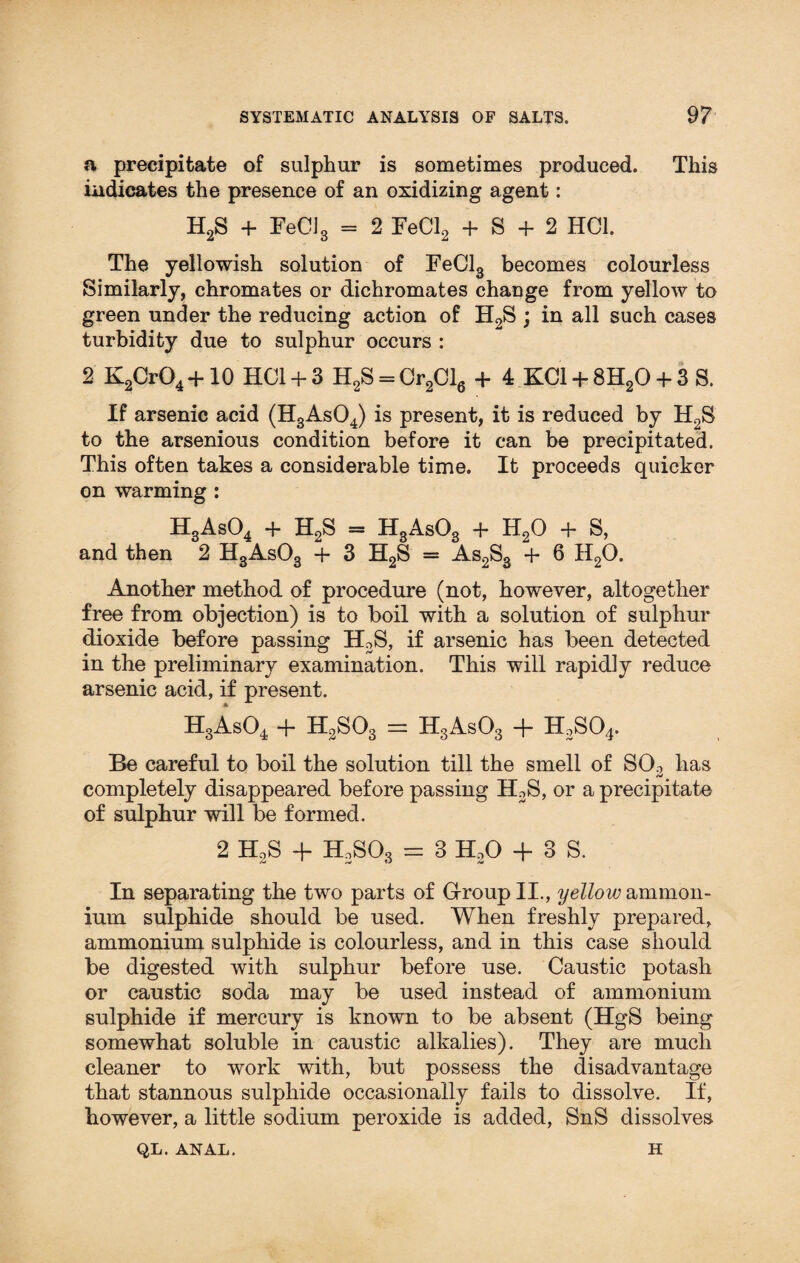 a precipitate of sulphur is sometimes produced. This indicates the presence of an oxidizing agent: H2S + FeC]3 = 2 FeCl2 + S + 2 HC1. The yellowish solution of FeCl3 becomes colourless Similarly, chromates or dichromates change from yellow to green under the reducing action of H2S ; in all such cases turbidity due to sulphur occurs : 2 K2Cr04 +10 HC1 + 3 H2S = Cr2Cl6 + 4 KC1 + 8H20 + 3 S. If arsenic acid (H3As04) is present, it is reduced by H2S to the arsenious condition before it can be precipitated. This often takes a considerable time. It proceeds quicker on warming : H3As04 + H2S = H3As03 + H20 + S, and then 2 H3As03 + 3 H2S = As2S3 4- 6 H20. Another method of procedure (not, however, altogether free from objection) is to boil with a solution of sulphur dioxide before passing H2S, if arsenic has been detected in the preliminary examination. This will rapidly reduce arsenic acid, if present. H3As04 4- H2S03 — H3As03 -j- H3SO4. Be careful to boil the solution till the smell of S02 has completely disappeared before passing H2S, or a precipitate of sulphur will be formed. 2 H2S + H2S03 = 3 HoO + 3 S. In separating the two parts of Group II., yellow ammon¬ ium sulphide should be used. When freshly prepared, ammonium sulphide is colourless, and in this case should be digested with sulphur before use. Caustic potash or caustic soda may be used instead of ammonium sulphide if mercury is known to be absent (HgS being somewhat soluble in caustic alkalies). They are much cleaner to work with, but possess the disadvantage that stannous sulphide occasionally fails to dissolve. If, however, a little sodium peroxide is added, SnS dissolves QL. ANAL. H