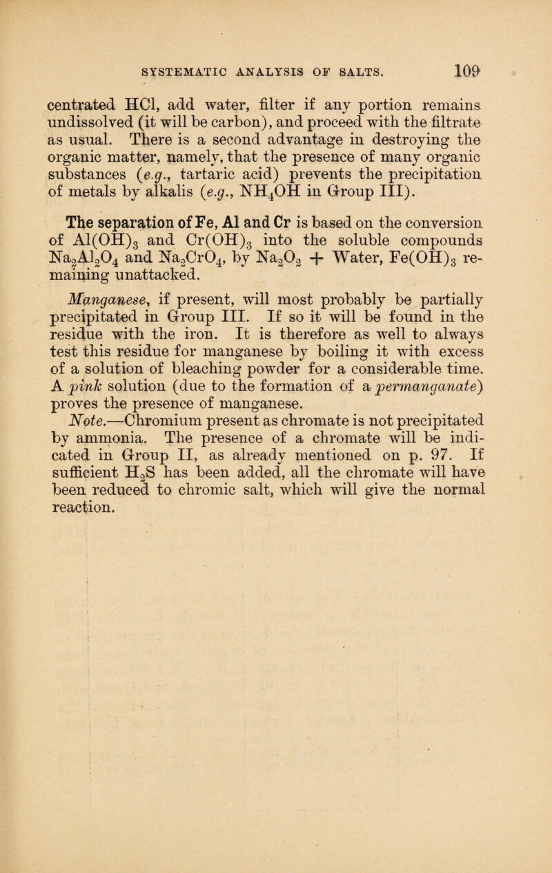centrated HC1, add water, filter if any portion remains, undissolved (it will be carbon), and proceed with the filtrate as usual. There is a second advantage in destroying the organic matter, namely, that the presence of many organic substances (e.g., tartaric acid) prevents the precipitation of metals by alkalis {e.g., NH4OH in Group III). The separation of Fe, A1 and Cr is based on the conversion of Al(OH)3 and Cr(OH)3 into the soluble compounds Na2Al204 and Na2Cr04, by Na202 -f* Water, Fe(OH)3 re¬ maining unattacked. Manganese, if present, will most probably be partially precipitated in Group III. If so it will be found in the residue with the iron. It is therefore as well to always test this residue for manganese by boiling it with excess of a solution of bleaching powder for a considerable time. A pink solution (due to the formation of a permanganate) proves the presence of manganese. Note.—Chromium present as chromate is not precipitated by ammonia. The presence of a chromate will be indi¬ cated in Group II, as already mentioned on p. 97. If sufficient H2S has been added, all the chromate will have been reduced to chromic salt, which will give the normal reaction.