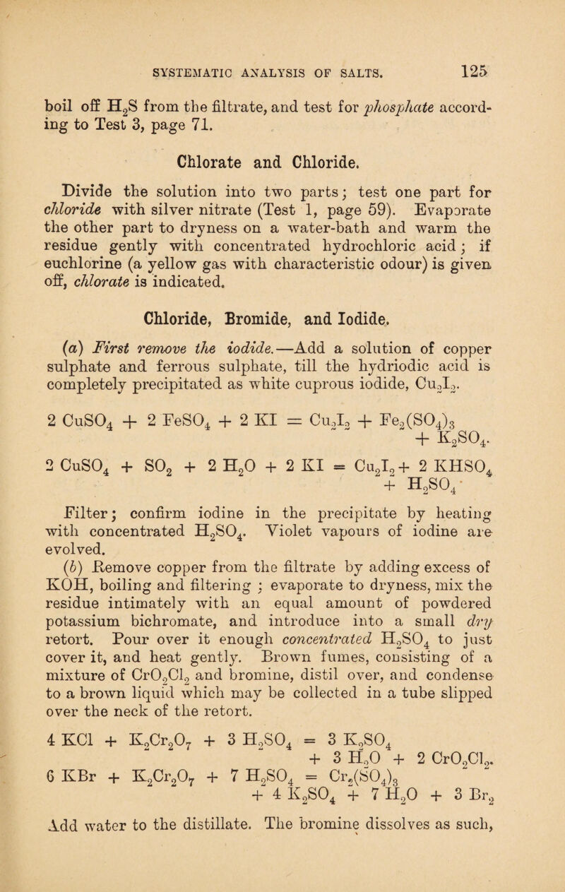 boil off H2S from the filtrate, and test for phosphate accord¬ ing to Test 3, page 71. Chlorate and Chloride. Divide the solution into two parts; test one part for chloride with silver nitrate (Test 1, page 59). Evaporate the other part to dryness on a water-bath and warm the residue gently with concentrated hydrochloric acid; if euchlorine (a yellow gas with characteristic odour) is given off, chlorate is indicated. Chloride, Bromide, and Iodide. (a) First remove the iodide.—Add a solution of copper sulphate and ferrous sulphate, till the hydriodic acid is completely precipitated as white cuprous iodide, Cu3I2. 2 CuS04 + 2 FeS04 + 2 KI = CuJ, + Fe2(S04)3  + k2so4. 2 CuS04 + S02 + 2 H20 + 2 KI = Cu2I2+ 2 KHS04 + H2S04 • Filter; confirm iodine in the precipitate by heating with concentrated H2S04. Violet vapours of iodine are evolved. (b) Eemove copper from the filtrate by adding excess of KOH, boiling and filtering : evaporate to dryness, mix the residue intimately with an equal amount of powdered potassium bichromate, and introduce into a small dry retort. Pour over it enough concentrated H2S04 to just cover it, and heat gently. Brown fumes, consisting of a mixture of Cr09Cl2 and bromine, distil over, and condense to a brown liquid which may be collected in a tube slipped over the neck of the retort. 4 KC1 + K„Cr207 + 3 H9S04 = 3 KoS04 + 3 PlO + 2 Cr02Cl2. 6 KBr + K2Cr207 + 7 H9S0, = 0,(80,), +'4 k2S04 + 7 H20 + 3 Br2 Add water to the distillate. The bromine dissolves as such,