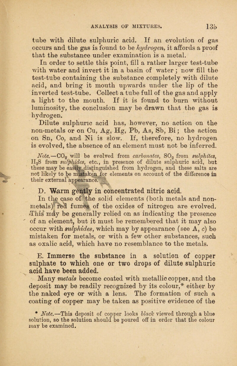 tube with dilute sulphuric acid. If an evolution of gas occurs and the gas is found to be hydrogen, it affords a proof that the substance under examination is a metal. In order to settle this point, fill a rather larger test-tube with water and invert it in a basin of water ; now fill the test-tube containing the substance completely with dilute acid, and bring it mouth upwards under the lip of the inverted test-tube. Collect a tube full of the gas and apply a light to the mouth. If it is found to burn without luminosity, the conclusion may be drawn that the gas is hydrogen. Dilute sulphuric acid has, however, no action on the non-metals or on Cu, Ag, Hg, Pb, As, Sb, Bi; the action on Sn, Co, and Ni is slow. If, therefore, no hydrogen is evolved, the absence of an element must not be inferred. Note.—C02 will be evolved from carbonates, S02 from sulphites, II2S from sulphides, etc., in presence of dilute sulphuric acid, but these may be easily distinguished from hydrogen, and these salts are not likely to be mistaken for elements on account of the difference in their external appearance. D. Warm gently in concentrated nitric acid. In the case of the solid elements (both metals and non- metals) red fumes of the oxides of nitrogen are evolved. -This m&y be generally relied on as indicating the presence of an element, but it must be remembered that it may also occur with sulphides, which may by appearance (see A, c) be mistaken for metals, or with a few other substances, such as oxalic acid, which have no resemblance to the metals. E. Immerse the substance in a solution of copper sulphate to which one or two drops of dilute sulphuric acid have been added. Many metcds become coated with metallic coppei, and the deposit may be readily recognized by its colour,* either by the naked eye or with a lens. The formation of such a coating of copper may be taken as positive evidence of the * Note.—This deposit of copper looks black viewed through a blue solution, so the solution should be poured off in order that the colour may be examined.