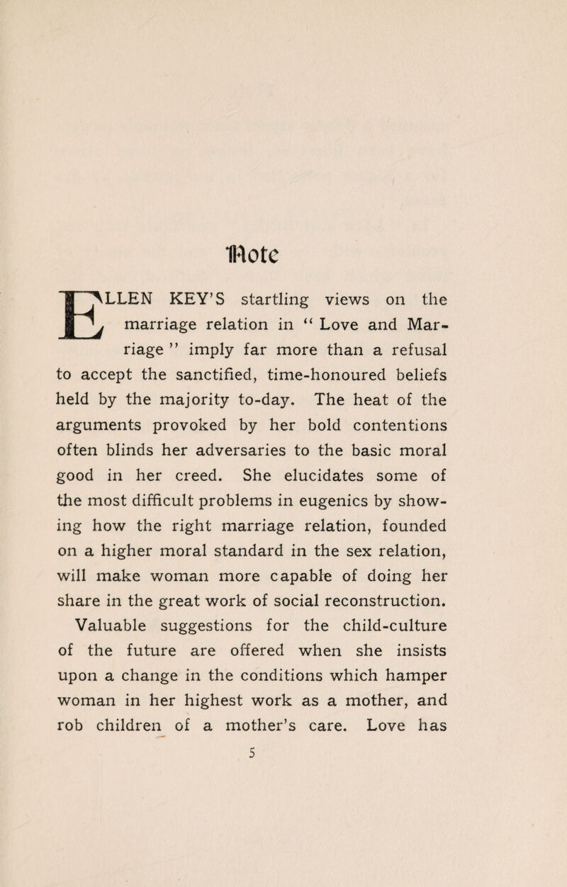 IHotc E^LLEN KEY’S startling views on the 'j marriage relation in “ Love and Mar¬ riage ” imply far more than a refusal to accept the sanctified, time-honoured beliefs held by the majority to-day. The heat of the arguments provoked by her bold contentions often blinds her adversaries to the basic moral good in her creed. She elucidates some of the most difficult problems in eugenics by show¬ ing how the right marriage relation, founded on a higher moral standard in the sex relation, will make woman more capable of doing her share in the great work of social reconstruction. Valuable suggestions for the child-culture of the future are offered when she insists upon a change in the conditions which hamper woman in her highest work as a mother, and rob children of a mother’s care. Love has