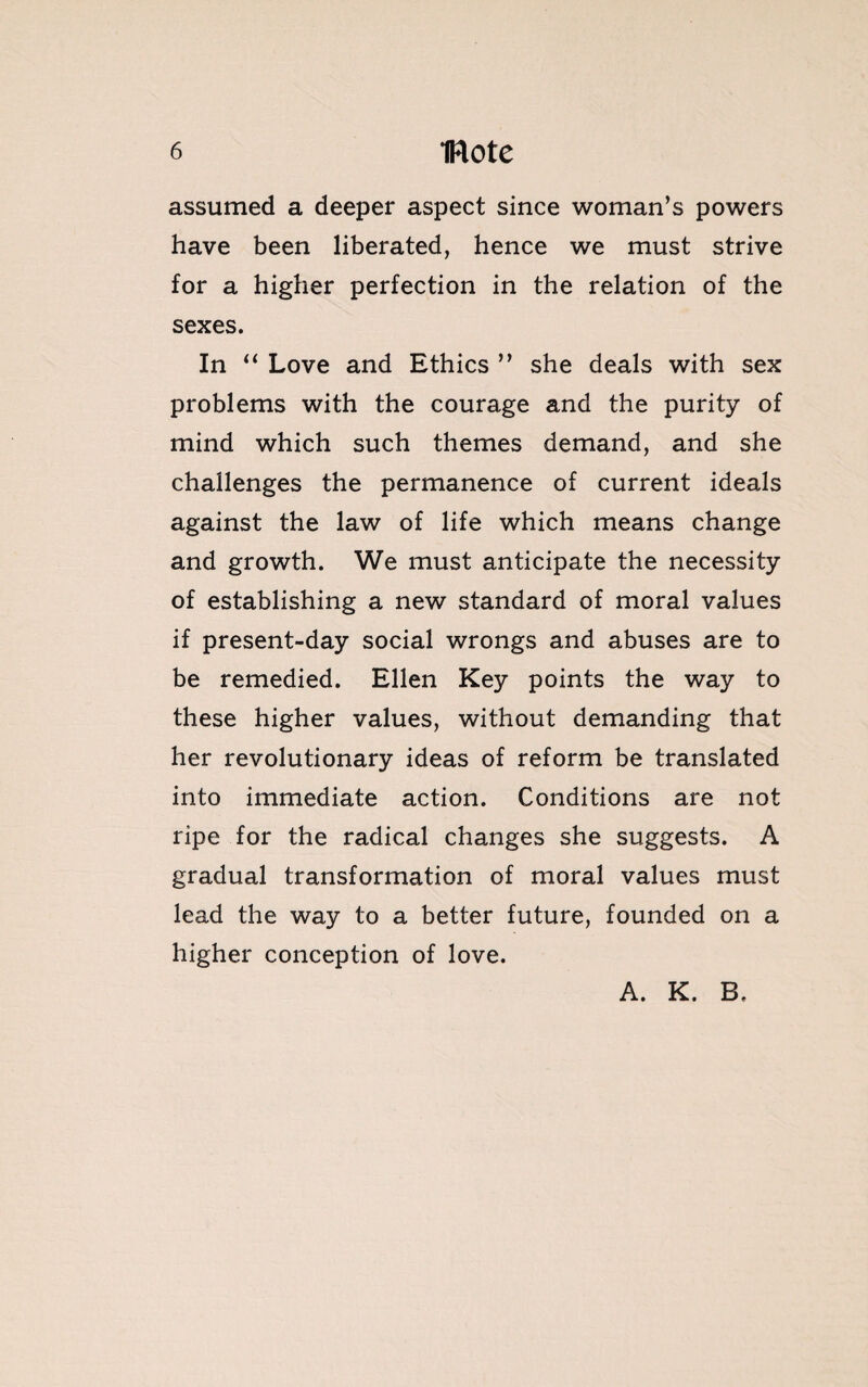 assumed a deeper aspect since woman’s powers have been liberated, hence we must strive for a higher perfection in the relation of the sexes. In “ Love and Ethics ” she deals with sex problems with the courage and the purity of mind which such themes demand, and she challenges the permanence of current ideals against the law of life which means change and growth. We must anticipate the necessity of establishing a new standard of moral values if present-day social wrongs and abuses are to be remedied. Ellen Key points the way to these higher values, without demanding that her revolutionary ideas of reform be translated into immediate action. Conditions are not ripe for the radical changes she suggests. A gradual transformation of moral values must lead the way to a better future, founded on a higher conception of love. A. K. B.