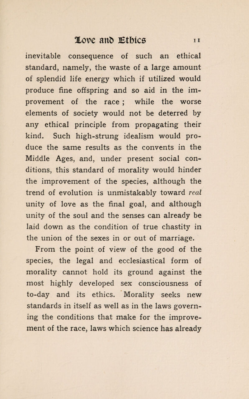 inevitable consequence of such an ethical standard, namely, the waste of a large amount of splendid life energy which if utilized would produce fine offspring and so aid in the im¬ provement of the race ; while the worse elements of society would not be deterred by any ethical principle from propagating their kind. Such high-strung idealism would pro¬ duce the same results as the convents in the Middle Ages, and, under present social con¬ ditions, this standard of morality would hinder the improvement of the species, although the trend of evolution is unmistakably toward real unity of love as the final goal, and although unity of the soul and the senses can already be laid down as the condition of true chastity in the union of the sexes in or out of marriage. From the point of view of the good of the species, the legal and ecclesiastical form of morality cannot hold its ground against the most highly developed sex consciousness of to-day and its ethics. Morality seeks new standards in itself as well as in the laws govern¬ ing the conditions that make for the improve¬ ment of the race, laws which science has already