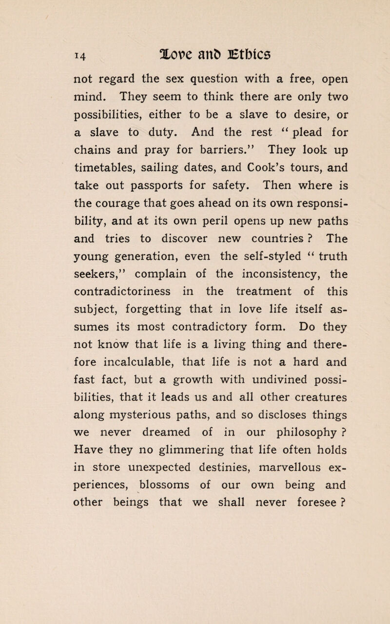 not regard the sex question with a free, open mind. They seem to think there are only two possibilities, either to be a slave to desire, or a slave to duty. And the rest “ plead for chains and pray for barriers.” They look up timetables, sailing dates, and Cook’s tours, and take out passports for safety. Then where is the courage that goes ahead on its own responsi¬ bility, and at its own peril opens up new paths and tries to discover new countries ? The young generation, even the self-styled “ truth seekers,” complain of the inconsistency, the contradictoriness in the treatment of this subject, forgetting that in love life itself as¬ sumes its most contradictory form. Do they not know that life is a living thing and there¬ fore incalculable, that life is not a hard and fast fact, but a growth with undivined possi¬ bilities, that it leads us and all other creatures along mysterious paths, and so discloses things we never dreamed of in our philosophy ? Have they no glimmering that life often holds in store unexpected destinies, marvellous ex¬ periences, blossoms of our own being and other beings that we shall never foresee ?