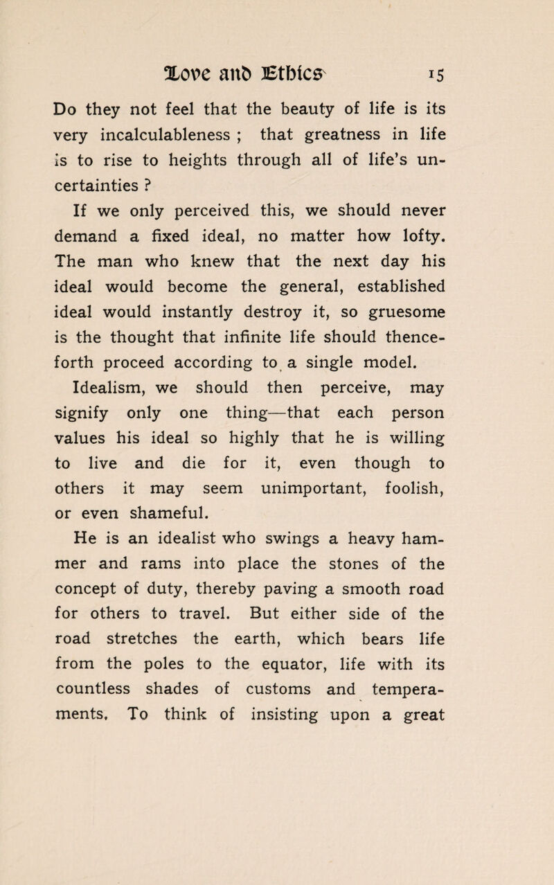 Do they not feel that the beauty of life is its very incalculableness ; that greatness in life is to rise to heights through all of life’s un¬ certainties ? If we only perceived this, we should never demand a fixed ideal, no matter how lofty. The man who knew that the next day his ideal would become the general, established ideal would instantly destroy it, so gruesome is the thought that infinite life should thence¬ forth proceed according to a single model. Idealism, we should then perceive, may signify only one thing—that each person values his ideal so highly that he is willing to live and die for it, even though to others it may seem unimportant, foolish, or even shameful. He is an idealist who swings a heavy ham¬ mer and rams into place the stones of the concept of duty, thereby paving a smooth road for others to travel. But either side of the road stretches the earth, which bears life from the poles to the equator, life with its countless shades of customs and tempera¬ ments, To think of insisting upon a great