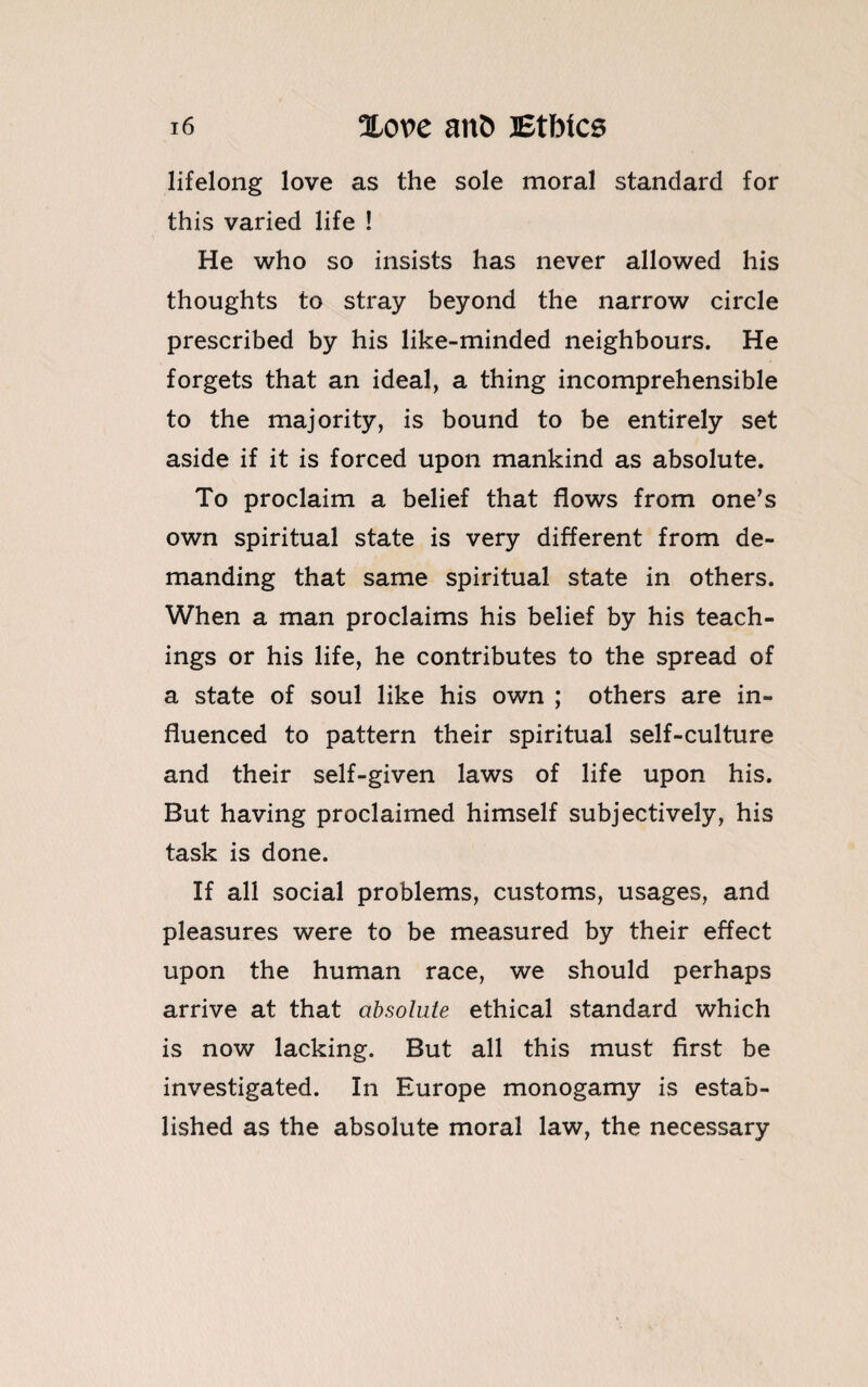 lifelong love as the sole moral standard for this varied life ! He who so insists has never allowed his thoughts to stray beyond the narrow circle prescribed by his like-minded neighbours. He forgets that an ideal, a thing incomprehensible to the majority, is bound to be entirely set aside if it is forced upon mankind as absolute. To proclaim a belief that flows from one’s own spiritual state is very different from de¬ manding that same spiritual state in others. When a man proclaims his belief by his teach¬ ings or his life, he contributes to the spread of a state of soul like his own ; others are in¬ fluenced to pattern their spiritual self-culture and their self-given laws of life upon his. But having proclaimed himself subjectively, his task is done. If all social problems, customs, usages, and pleasures were to be measured by their effect upon the human race, we should perhaps arrive at that absolute ethical standard which is now lacking. But all this must first be investigated. In Europe monogamy is estab¬ lished as the absolute moral law, the necessary