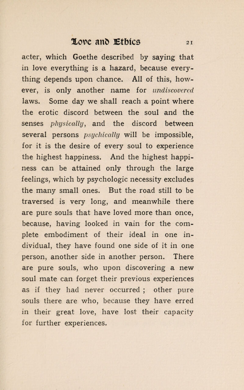 acter, which Goethe described by saying that in love everything is a hazard, because every¬ thing depends upon chance. All of this, how¬ ever, is only another name for undiscovered laws. Some day we shall reach a point where the erotic discord between the soul and the senses physically, and the discord between several persons psychically will be impossible, for it is the desire of every soul to experience the highest happiness. And the highest happi¬ ness can be attained only through the large feelings, which by psychologic necessity excludes the many small ones. But the road still to be traversed is very long, and meanwhile there are pure souls that have loved more than once, because, having looked in vain for the com¬ plete embodiment of their ideal in one in¬ dividual, they have found one side of it in one person, another side in another person. There are pure souls, who upon discovering a new soul mate can forget their previous experiences as if they had never occurred ; other pure souls there are who, because they have erred in their great love, have lost their capacity for further experiences.