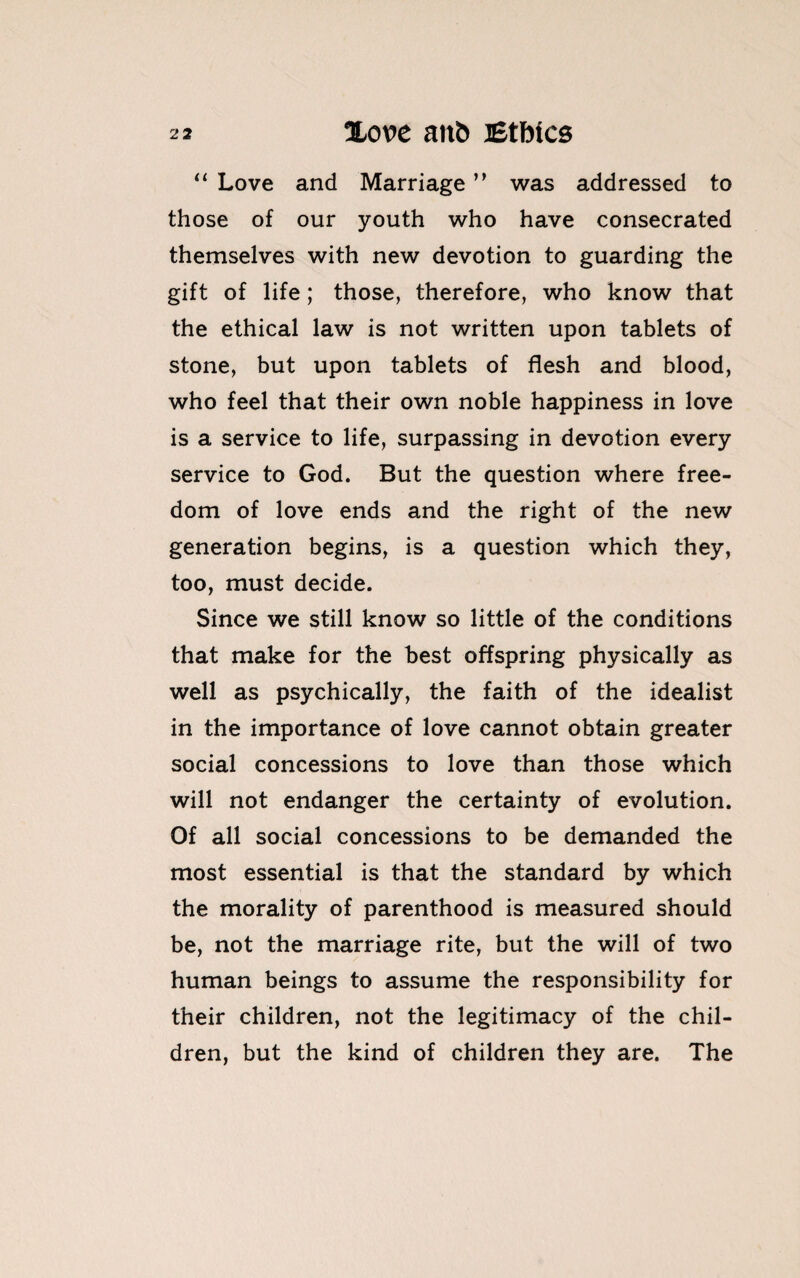 “ Love and Marriage ” was addressed to those of our youth who have consecrated themselves with new devotion to guarding the gift of life; those, therefore, who know that the ethical law is not written upon tablets of stone, but upon tablets of flesh and blood, who feel that their own noble happiness in love is a service to life, surpassing in devotion every service to God. But the question where free¬ dom of love ends and the right of the new generation begins, is a question which they, too, must decide. Since we still know so little of the conditions that make for the best offspring physically as well as psychically, the faith of the idealist in the importance of love cannot obtain greater social concessions to love than those which will not endanger the certainty of evolution. Of all social concessions to be demanded the most essential is that the standard by which the morality of parenthood is measured should be, not the marriage rite, but the will of two human beings to assume the responsibility for their children, not the legitimacy of the chil¬ dren, but the kind of children they are. The