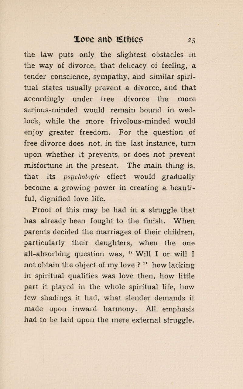 the law puts only the slightest obstacles in the way of divorce, that delicacy of feeling, a tender conscience, sympathy, and similar spiri¬ tual states usually prevent a divorce, and that accordingly under free divorce the more serious-minded would remain bound in wed¬ lock, while the more frivolous-minded would enjoy greater freedom. For the question of free divorce does not, in the last instance, turn upon whether it prevents, or does not prevent misfortune in the present. The main thing is, that its psychologic effect would gradually become a growing power in creating a beauti¬ ful, dignified love life. Proof of this may be had in a struggle that has already been fought to the finish. When parents decided the marriages of their children, particularly their daughters, when the one all-absorbing question was, “ Will I or will I not obtain the object of my love ? ” how lacking in spiritual qualities was love then, how little part it played in the whole spiritual life, how few shadings it had, what slender demands it made upon inward harmony. All emphasis had to be laid upon the mere external struggle.