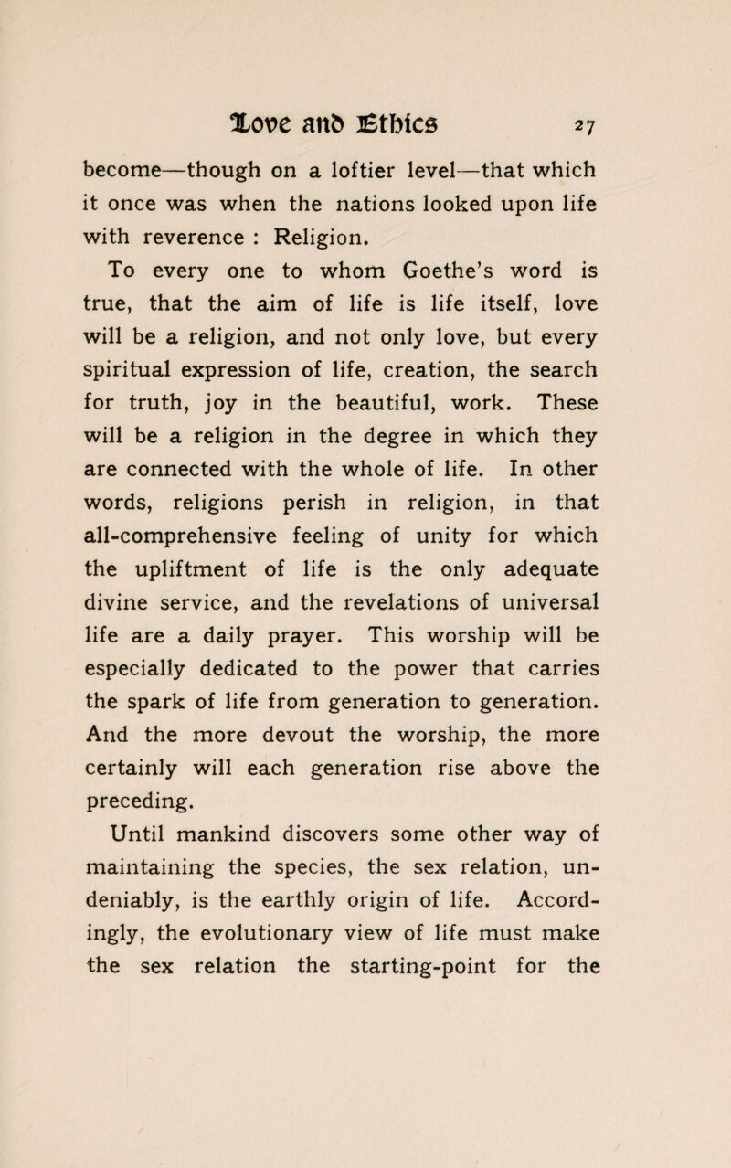 become—though on a loftier level—that which it once was when the nations looked upon life with reverence : Religion. To every one to whom Goethe’s word is true, that the aim of life is life itself, love will be a religion, and not only love, but every spiritual expression of life, creation, the search for truth, joy in the beautiful, work. These will be a religion in the degree in which they are connected with the whole of life. In other words, religions perish in religion, in that all-comprehensive feeling of unity for which the upliftment of life is the only adequate divine service, and the revelations of universal life are a daily prayer. This worship will be especially dedicated to the power that carries the spark of life from generation to generation. And the more devout the worship, the more certainly will each generation rise above the preceding. Until mankind discovers some other way of maintaining the species, the sex relation, un¬ deniably, is the earthly origin of life. Accord¬ ingly, the evolutionary view of life must make the sex relation the starting-point for the