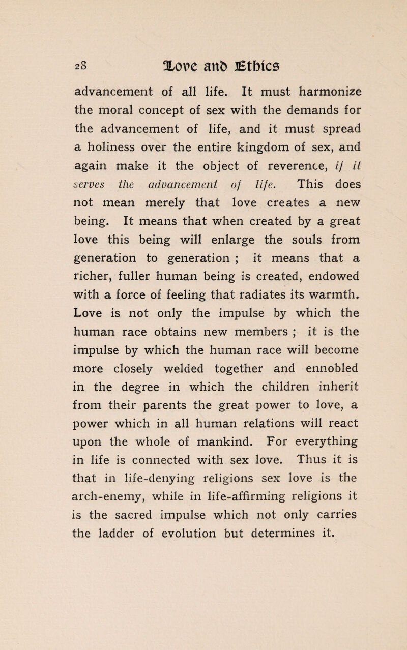 advancement of all life. It must harmonize the moral concept of sex with the demands for the advancement of life, and it must spread a holiness over the entire kingdom of sex, and again make it the object of reverence, if it serves the advancement of life. This does not mean merely that love creates a new being. It means that when created by a great love this being will enlarge the souls from generation to generation ; it means that a richer, fuller human being is created, endowed with a force of feeling that radiates its warmth. Love is not only the impulse by which the human race obtains new members ; it is the impulse by which the human race will become more closely welded together and ennobled in the degree in which the children inherit from their parents the great power to love, a power which in all human relations will react upon the whole of mankind. For everything in life is connected with sex love. Thus it is that in life-denying religions sex love is the arch-enemy, while in life-affirming religions it is the sacred impulse which not only carries the ladder of evolution but determines it.