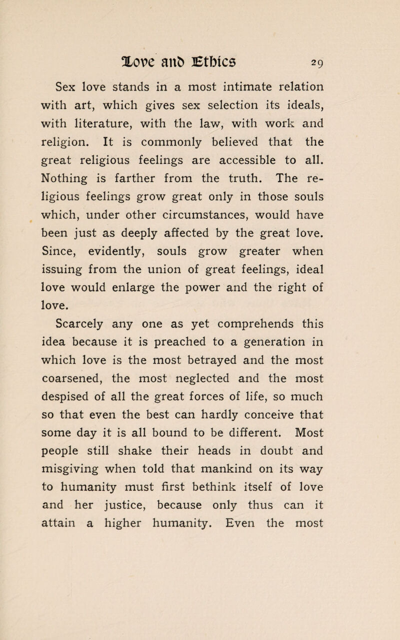 Sex love stands in a most intimate relation with art, which gives sex selection its ideals, with literature, with the law, with work and religion. It is commonly believed that the great religious feelings are accessible to all. Nothing is farther from the truth. The re¬ ligious feelings grow great only in those souls which, under other circumstances, would have been just as deeply affected by the great love. Since, evidently, souls grow greater when issuing from the union of great feelings, ideal love would enlarge the power and the right of love. Scarcely any one as yet comprehends this idea because it is preached to a generation in which love is the most betrayed and the most coarsened, the most neglected and the most despised of all the great forces of life, so much so that even the best can hardly conceive that some day it is all bound to be different. Most people still shake their heads in doubt and misgiving when told that mankind on its way to humanity must first bethink itself of love and her justice, because only thus can it attain a higher humanity. Even the most