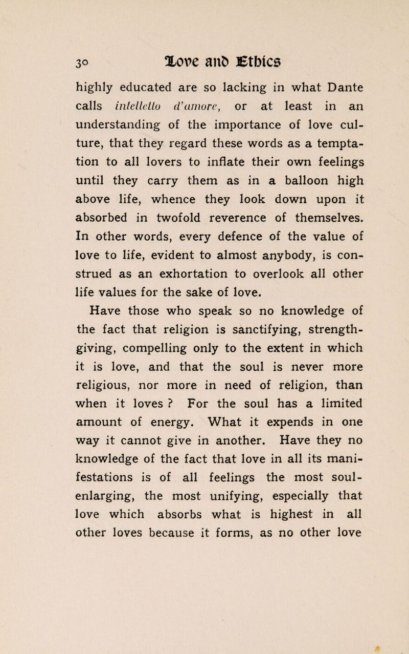 highly educated are so lacking in what Dante calls intellctio d’amorc, or at least in an understanding of the importance of love cul¬ ture, that they regard these words as a tempta¬ tion to all lovers to inflate their own feelings until they carry them as in a balloon high above life, whence they look down upon it absorbed in twofold reverence of themselves. In other words, every defence of the value of love to life, evident to almost anybody, is con¬ strued as an exhortation to overlook all other life values for the sake of love. Have those who speak so no knowledge of the fact that religion is sanctifying, strength¬ giving, compelling only to the extent in which it is love, and that the soul is never more religious, nor more in need of religion, than when it loves ? For the soul has a limited amount of energy. What it expends in one way it cannot give in another. Have they no knowledge of the fact that love in all its mani¬ festations is of all feelings the most soul- enlarging, the most unifying, especially that love which absorbs what is highest in all other loves because it forms, as no other love