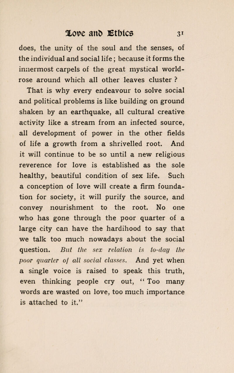 does, the unity of the soul and the senses, of the individual and social life; because it forms the innermost carpels of the great mystical world- rose around which all other leaves cluster ? That is why every endeavour to solve social and political problems is like building on ground shaken by an earthquake, all cultural creative activity like a stream from an infected source, all development of power in the other fields of life a growth from a shrivelled root. And it will continue to be so until a new religious reverence for love is established as the sole healthy, beautiful condition of sex life. Such a conception of love will create a firm founda¬ tion for society, it will purify the source, and convey nourishment to the root. No one who has gone through the poor quarter of a large city can have the hardihood to say that we talk too much nowadays about the social question. But the sex relation is to-day the poor quarter of all social classes. And yet when a single voice is raised to speak this truth, even thinking people cry out, “ Too many words are wasted on love, too much importance is attached to it,”