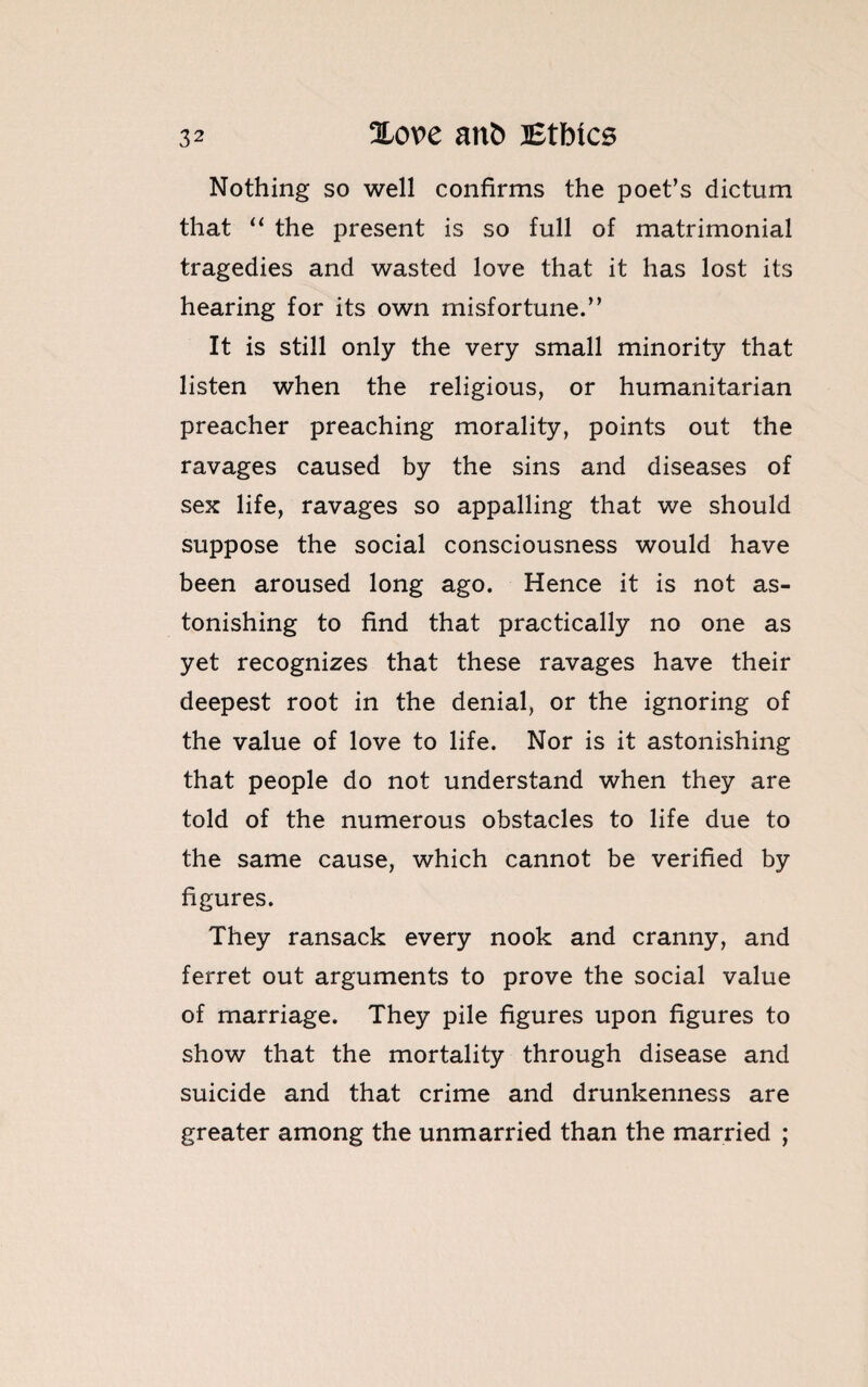 Nothing so well confirms the poet’s dictum that “ the present is so full of matrimonial tragedies and wasted love that it has lost its hearing for its own misfortune.” It is still only the very small minority that listen when the religious, or humanitarian preacher preaching morality, points out the ravages caused by the sins and diseases of sex life, ravages so appalling that we should suppose the social consciousness would have been aroused long ago. Hence it is not as¬ tonishing to find that practically no one as yet recognizes that these ravages have their deepest root in the denial, or the ignoring of the value of love to life. Nor is it astonishing that people do not understand when they are told of the numerous obstacles to life due to the same cause, which cannot be verified by figures. They ransack every nook and cranny, and ferret out arguments to prove the social value of marriage. They pile figures upon figures to show that the mortality through disease and suicide and that crime and drunkenness are greater among the unmarried than the married ;