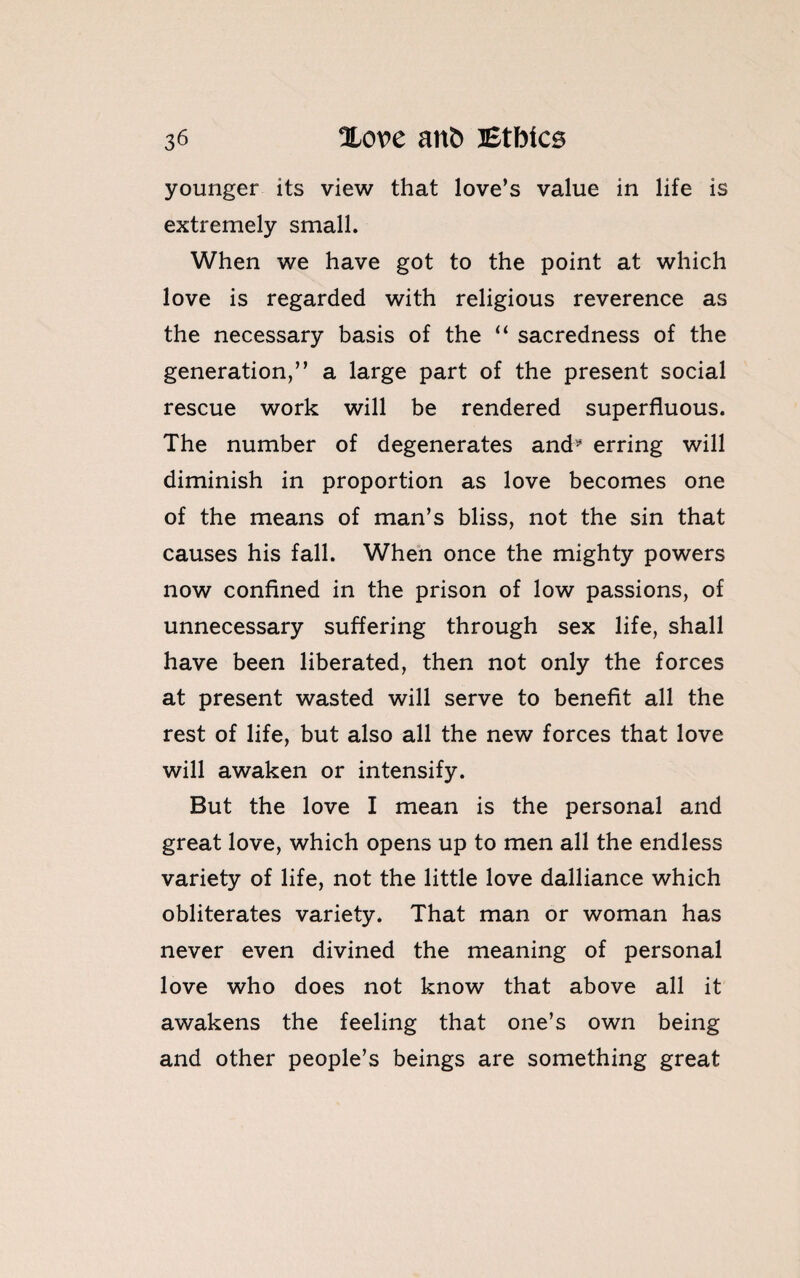 younger its view that love’s value in life is extremely small. When we have got to the point at which love is regarded with religious reverence as the necessary basis of the “ sacredness of the generation,” a large part of the present social rescue work will be rendered superfluous. The number of degenerates and* erring will diminish in proportion as love becomes one of the means of man’s bliss, not the sin that causes his fall. When once the mighty powers now confined in the prison of low passions, of unnecessary suffering through sex life, shall have been liberated, then not only the forces at present wasted will serve to benefit all the rest of life, but also all the new forces that love will awaken or intensify. But the love I mean is the personal and great love, which opens up to men all the endless variety of life, not the little love dalliance which obliterates variety. That man or woman has never even divined the meaning of personal love who does not know that above all it awakens the feeling that one’s own being and other people’s beings are something great