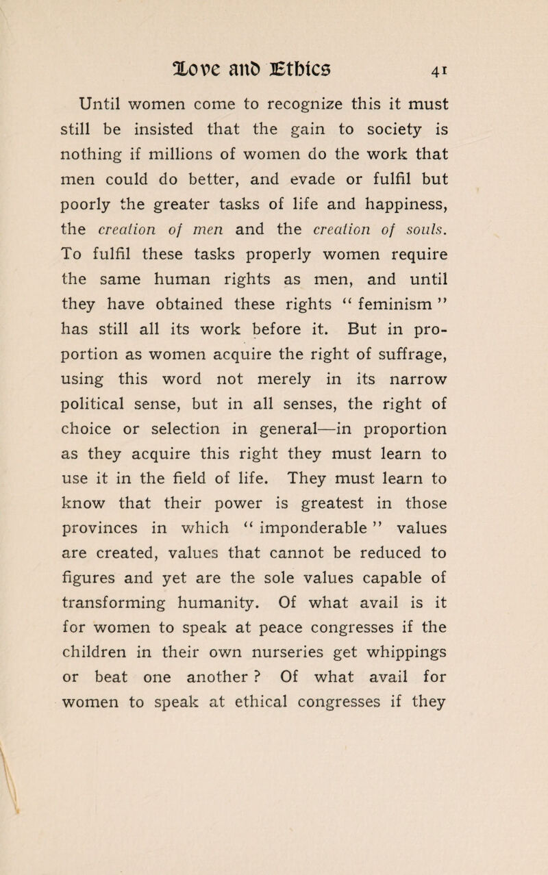 Until women come to recognize this it must still be insisted that the gain to society is nothing if millions of women do the work that men could do better, and evade or fulfil but poorly the greater tasks of life and happiness, the creation of men and the creation of souls. To fulfil these tasks properly women require the same human rights as men, and until they have obtained these rights “ feminism ” has still all its work before it. But in pro¬ portion as women acquire the right of suffrage, using this word not merely in its narrow political sense, but in all senses, the right of choice or selection in general—in proportion as they acquire this right they must learn to use it in the field of life. They must learn to know that their power is greatest in those provinces in which “ imponderable ” values are created, values that cannot be reduced to figures and yet are the sole values capable of transforming humanity. Of what avail is it for women to speak at peace congresses if the children in their own nurseries get whippings or beat one another ? Of what avail for women to speak at ethical congresses if they