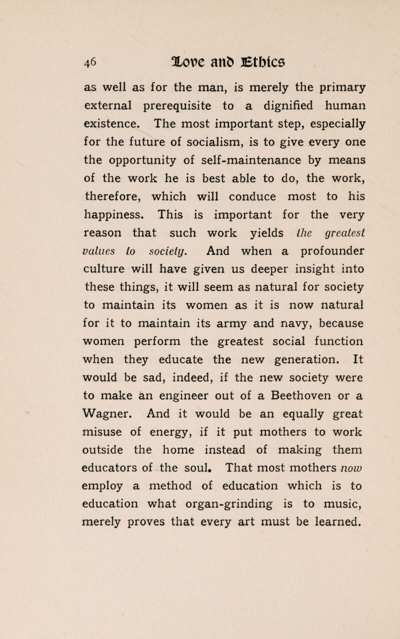 as well as for the man, is merely the primary external prerequisite to a dignified human existence. The most important step, especially for the future of socialism, is to give every one the opportunity of self-maintenance by means of the work he is best able to do, the work, therefore, which will conduce most to his happiness. This is important for the very reason that such work yields the greatest values to society. And when a profounder culture will have given us deeper insight into these things, it will seem as natural for society to maintain its women as it is now natural for it to maintain its army and navy, because women perform the greatest social function when they educate the new generation. It would be sad, indeed, if the new society were to make an engineer out of a Beethoven or a Wagner. And it would be an equally great misuse of energy, if it put mothers to work outside the home instead of making them educators of the soul. That most mothers now employ a method of education which is to education what organ-grinding is to music, merely proves that every art must be learned.