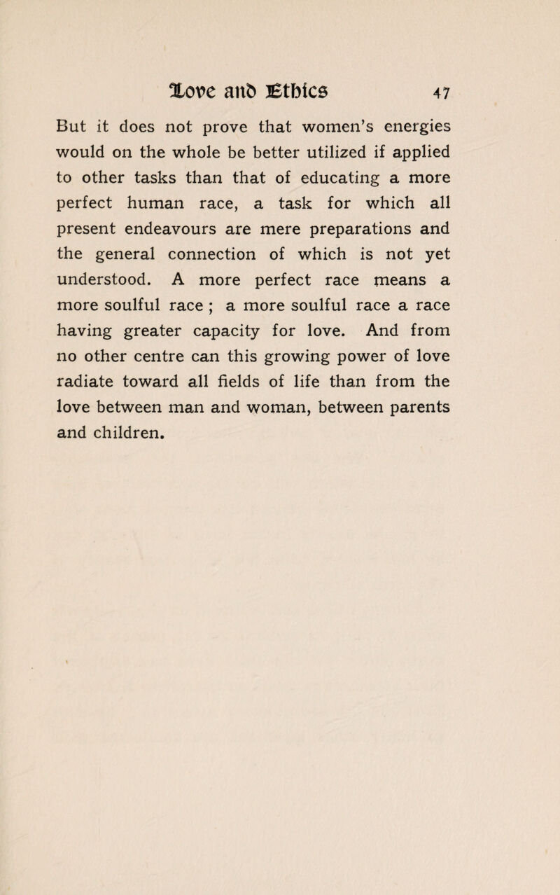 But it does not prove that women’s energies would on the whole be better utilized if applied to other tasks than that of educating a more perfect human race, a task for which all present endeavours are mere preparations and the general connection of which is not yet understood. A more perfect race means a more soulful race ; a more soulful race a race having greater capacity for love. And from no other centre can this growing power of love radiate toward all fields of life than from the love between man and woman, between parents and children.