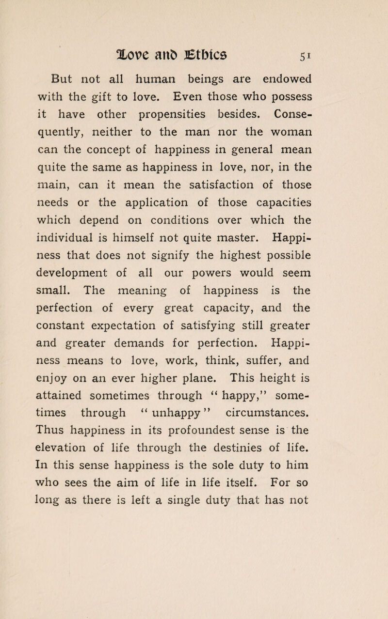 But not all human beings are endowed with the gift to love. Even those who possess it have other propensities besides. Conse¬ quently, neither to the man nor the woman can the concept of happiness in general mean quite the same as happiness in love, nor, in the main, can it mean the satisfaction of those needs or the application of those capacities which depend on conditions over which the individual is himself not quite master. Happi¬ ness that does not signify the highest possible development of all our powers would seem small. The meaning of happiness is the perfection of every great capacity, and the constant expectation of satisfying still greater and greater demands for perfection. Happi¬ ness means to love, work, think, suffer, and enjoy on an ever higher plane. This height is attained sometimes through “ happy,” some¬ times through “unhappy” circumstances. Thus happiness in its profoundest sense is the elevation of life through the destinies of life. In this sense happiness is the sole duty to him who sees the aim of life in life itself. For so long as there is left a single duty that has not
