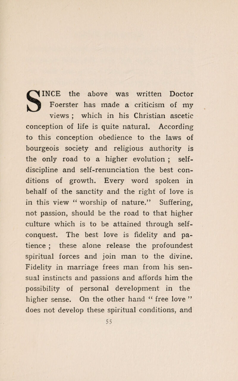 SINCE the above was written Doctor Foerster has made a criticism of my views ; which in his Christian ascetic conception of life is quite natural. According to this conception obedience to the laws of bourgeois society and religious authority is the only road to a higher evolution ; self- discipline and self-renunciation the best con¬ ditions of growth. Every word spoken in behalf of the sanctity and the right of love is in this view “ worship of nature.” Suffering, not passion, should be the road to that higher culture which is to be attained through self¬ conquest. The best love is fidelity and pa¬ tience ; these alone release the profoundest spiritual forces and join man to the divine. Fidelity in marriage frees man from his sen¬ sual instincts and passions and affords him the possibility of personal development in the higher sense. On the other hand “ free love ” does not develop these spiritual conditions, and