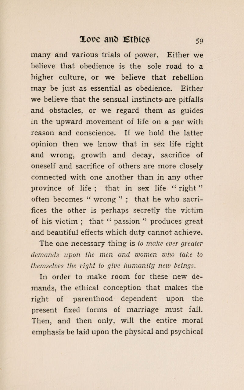 many and various trials of power. Either we believe that obedience is the sole road to a higher culture, or we believe that rebellion may be just as essential as obedience. Either we believe that the sensual instincts are pitfalls and obstacles, or we regard them as guides in the upward movement of life on a par with reason and conscience. If we hold the latter opinion then we know that in sex life right and wrong, growth and decay, sacrifice of oneself and sacrifice of others are more closely connected with one another than in any other province of life ; that in sex life “ right ” often becomes “ wrong ” ; that he who sacri¬ fices the other is perhaps secretly the victim of his victim ; that “ passion ” produces great and beautiful effects which duty cannot achieve. The one necessary thing is to make ever greater demands upon the men and women who take to themselves the right to give humanity new beings. In order to make room for these new de¬ mands, the ethical conception that makes the right of parenthood dependent upon the present fixed forms of marriage must fall. Then, and then only, will the entire moral emphasis be laid upon the physical and psychical