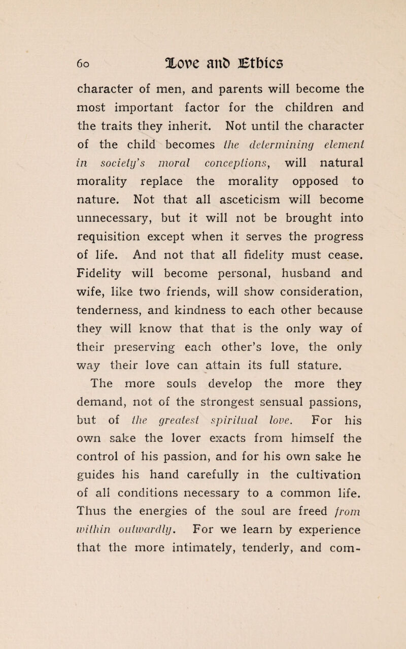 character of men, and parents will become the most important factor for the children and the traits they inherit. Not until the character of the child becomes the determining element in society’s moral conceptions, will natural morality replace the morality opposed to nature. Not that all asceticism will become unnecessary, but it will not be brought into requisition except when it serves the progress of life. And not that all fidelity must cease. Fidelity will become personal, husband and wife, like two friends, will show consideration, tenderness, and kindness to each other because they will know7 that that is the only way of their preserving each other’s love, the only way their love can attain its full stature. The more souls develop the more they demand, not of the strongest sensual passions, but of the greatest spiritual love. For his own sake the lover exacts from himself the control of his passion, and for his own sake he guides his hand carefully in the cultivation of all conditions necessary to a common life. Thus the energies of the soul are freed from within outwardly. For we learn by experience that the more intimately, tenderly, and com-