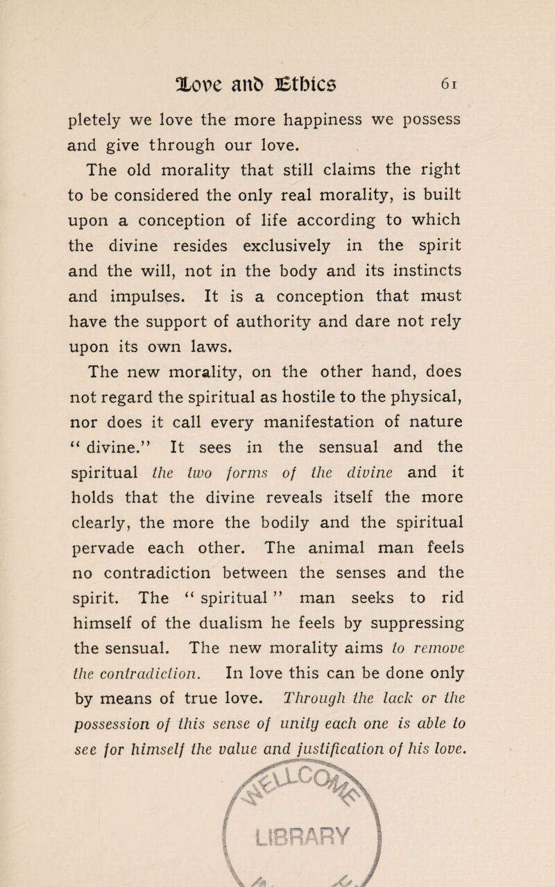 pletely we love the more happiness we possess and give through our love. The old morality that still claims the right to be considered the only real morality, is built upon a conception of life according to which the divine resides exclusively in the spirit and the will, not in the body and its instincts and impulses. It is a conception that must have the support of authority and dare not rely upon its own laws. The new morality, on the other hand, does not regard the spiritual as hostile to the physical, nor does it call every manifestation of nature “ divine.” It sees in the sensual and the spiritual the two forms of the divine and it holds that the divine reveals itself the more clearly, the more the bodily and the spiritual pervade each other. The animal man feels no contradiction between the senses and the spirit. The “ spiritual ” man seeks to rid himself of the dualism he feels by suppressing the sensual. The new morality aims to remove the contradiction. In love this can be done only by means of true love. Through the lack or the possession of this sense of unity each one is able to see for himself the value and justification of his love.