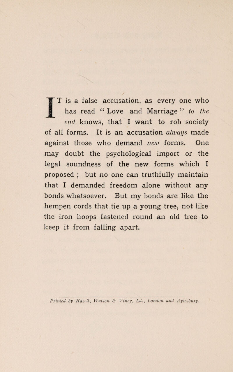 / IT is a false accusation, as every one who has read “ Love and Marriage ” to the end knows, that I want to rob society of all forms. It is an accusation always made against those who demand new forms. One may doubt the pS3fchological import or the legal soundness of the new forms which I proposed ; but no one can truthfully maintain that I demanded freedom alone without any bonds whatsoever. But my bonds are like the hempen cords that tie up a young tree, not like the iron hoops fastened round an old tree to keep it from falling apart. Printed by Hazelly Watson & Viney, Ld., London and Aylesbury.