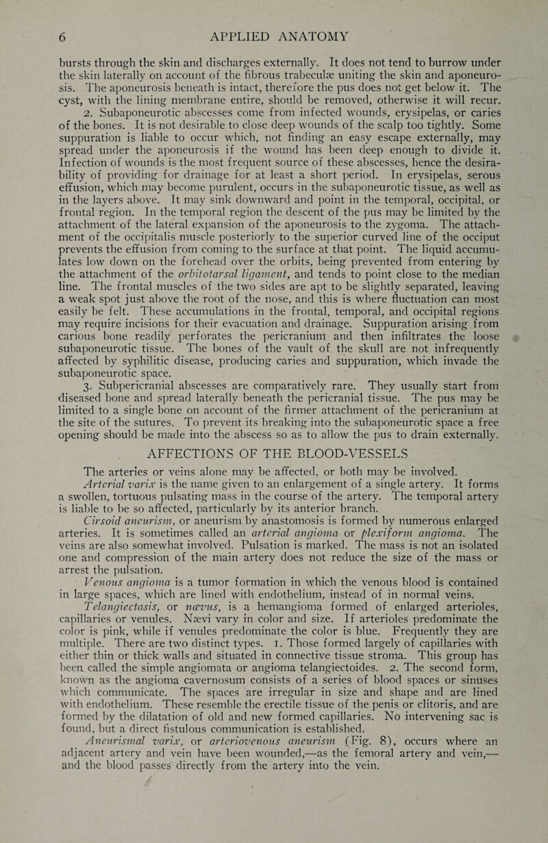 bursts through the skin and discharges externally. It does not tend to burrow under the skin laterally on account of the fibrous trabeculae uniting the skin and aponeuro¬ sis. The aponeurosis beneath is intact, therefore the pus does not get below it. The cyst, with the lining membrane entire, should be removed, otherwise it will recur. 2. Subaponeurotic abscesses come from infected wounds, erysipelas, or caries of the bones. It is not desirable to close deep wounds of the scalp too tightly. Some suppuration is liable to occur which, not finding an easy escape externally, may spread under the aponeurosis if the wound has been deep enough to divide it. Infection of wounds is the most frequent source of these abscesses, hence the desira¬ bility of providing for drainage for at least a short period. In erysipelas, serous effusion, which may become purulent, occurs in the subaponeurotic tissue, as well as in the layers above. It may sink downward and point in the temporal, occipital, or frontal region. In the temporal region the descent of the pus may be limited by the attachment of the lateral expansion of the aponeurosis to the zygoma. The attach¬ ment of the occipitalis muscle posteriorly to the superior curved line of the occiput prevents the effusion from coming to the surface at that point. The liquid accumu¬ lates low down on the forehead over the orbits, being prevented from entering by the attachment of the orbitotarsal ligament, and tends to point close to the median line. The frontal muscles of the two sides are apt to be slightly separated, leaving a weak spot just above the root of the nose, and this is where fluctuation can most easily be felt. These accumulations in the frontal, temporal, and occipital regions may require incisions for their evacuation and drainage. Suppuration arising from carious bone readily perforates the pericranium and then infiltrates the loose subaponeurotic tissue. The bones of the vault of the skull are not infrequently affected by syphilitic disease, producing caries and suppuration, which invade the subaponeurotic space. 3. Subpericranial abscesses are comparatively rare. They usually start from diseased bone and spread laterally beneath the pericranial tissue. The pus may be limited to a single bone on account of the firmer attachment of the pericranium at the site of the sutures. To prevent its breaking into the subaponeurotic space a free opening should be made into the abscess so as to allow the pus to drain externally. AFFECTIONS OF THE BLOOD-VESSELS The arteries or veins alone may be affected, or both may be involved. Arterial varix is the name given to an enlargement of a single artery. It forms a swollen, tortuous pulsating mass in the course of the artery. The temporal artery is liable to be so affected, particularly by its anterior branch. Cirsoid aneurism., or aneurism by anastomosis is formed by numerous enlarged arteries. It is sometimes called an arterial angioma or plexiform angioma. The veins are also somewhat involved. Pulsation is marked. The mass is not an isolated one and compression of the main artery does not reduce the size of the mass or arrest the pulsation. Venous angioma is a tumor formation in which the venous blood is contained in large spaces, which are lined with endothelium, instead of in normal veins. Telangiectasis, or ncevus, is a hemangioma formed of enlarged arterioles, capillaries or venules. Nsevi vary in color and size. If arterioles predominate the color is pink, while if venules predominate the color is blue. Frequently they are multiple. There are two distinct types. 1. Those formed largely of capillaries with either thin or thick walls and situated in connective tissue stroma. This group has been called the simple angiomata or angioma telangiectoides. 2. The second form, known as the angioma cavernosum consists of a series of blood spaces or sinuses which communicate. The spaces are irregular in size and shape and are lined with endothelium. These resemble the erectile tissue of the penis or clitoris, and are formed by the dilatation of old and new formed capillaries. No intervening sac is found, but a direct fistulous communication is established. Aneurismal varix, or arteriovenous aneurism (Fig. 8), occurs where an adjacent artery and vein have been wounded,—as the femoral artery and vein,— and the blood passes directly from the artery into the vein.