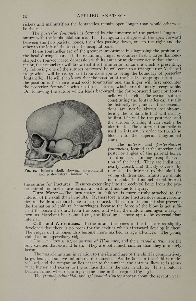 rickets and malnutrition the fontanelles remain open longer than would otherwise be the case. The posterior fontanelle is formed by the juncture of the parietal (sagittal) suture with the lambdoidal suture. It is triangular in shape with the apex forward between the two parietal bones, the sides passing down, one to the right and the other to the left of the top of the occipital bone. These fontanelles are of the greatest importance in diagnosing the position of the head during labor. If the examining finger encounters first a large diamond¬ shaped or four-cornered depression with its anterior angle more acute than the pos¬ terior, the accoucheur will know that it is the anterior fontanelle which is presenting. By following one of the sutures backward he will come to a triangular or Y-shaped ridge which will be recognized from its shape as being the boundary of posterior fontanelle. He will then know that the position of the head is occipitoposterior. If the position is the more usual occipito-anterior one, the finger will first encounter the posterior fontanelle with its three sutures, which are distinctly recognizable. On following the suture which leads backward, the four-cornered anterior fonta¬ nelle will be felt. The various sutures constituting the fontanelles can usually be distinctly felt, and, as the presenta¬ tions are nearly always occipito-an¬ terior, the fontanelle that will usually be first felt will be the posterior, and the sutures forming it can readily be identified. The anterior fontanelle is used in infancy in order to transfuse blood into the superior longitudinal sinus. The antero- and posterolateral fontanelles, located at the anterior and posterior angles of the parietal bones, are of no service in diagnosing the posi¬ tion of the head. They are indistinct, nearly closed, and thickly covered by tissues. In injuries to the skull in young children and infants, we should not mistake the fontanelles and lines of the sutures for fractures. Fissures extending into the occipital bone from the pos¬ terolateral fontanelles are normal at birth and not due to injury. Dura Mater.—The dura mater in children is more firmly attached to the interior of the skull than in adults. If, therefore, a true fracture does occur, lacera¬ tion of the dura is more liable to be produced. This firm attachment also prevents the formation of epidural hemorrhages, because the force of the blow is not suffi¬ cient to loosen the dura from the bone, and when the middle meningeal artery is torn, as Marchant has pointed out, the bleeding is more apt to be external than internal. Cells and Air-sinuses.—In the infant the bones of the face are so slightly developed that there is no room for the cavities which afterward develop in them. The ridges of the bones also become more marked as age advances. The young child has no superciliary ridges. The maxillary sinus, or antrum of Highmore, and the mastoid antrum are the only cavities that exist at birth. They are both much smaller than they ultimately become. The mastoid antrum in relation to the size and age of the child is comparatively large, being about five millimetres in diameter. As the bone in the child is unde¬ veloped, and the tympanum lies nearer to the surface, the antrum likewise is some¬ what higher and nearer to the surface than is the case in adults. This should be borne in mind when operating on the bone in this region (Fig. 13). The frontal, ethmoidal, and sphenoidal sinuses appear about the seventh year, Fig. 12.—Infant’s skull, showing anterolateral and posterolateral fontanelles.