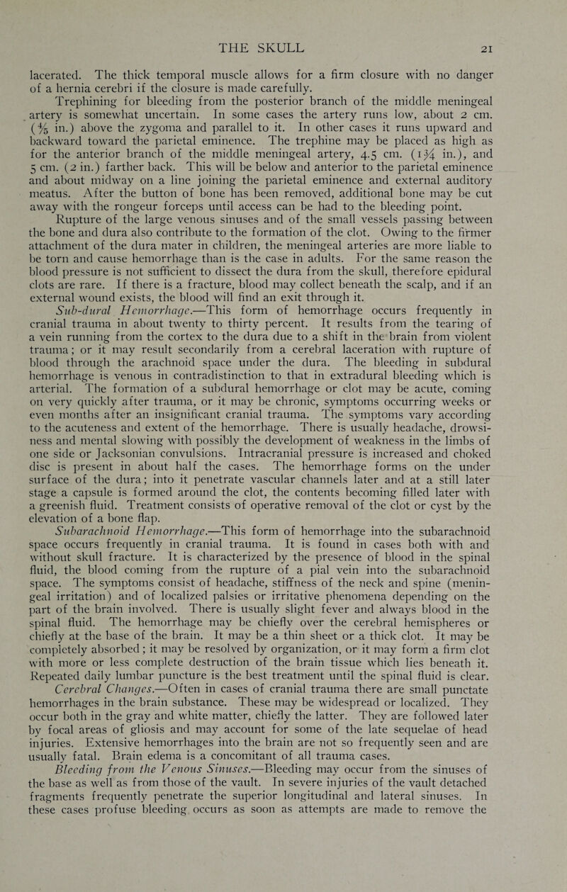 lacerated. The thick temporal muscle allows for a firm closure with no danger of a hernia cerebri if the closure is made carefully. Trephining for bleeding from the posterior branch of the middle meningeal artery is somewhat uncertain. In some cases the artery runs low, about 2 cm. (% in.) above the zygoma and parallel to it. In other cases it runs upward and backward toward the parietal eminence. The trephine may be placed as high as for the anterior branch of the middle meningeal artery, 4.5 cm. {ij/4. in.), and 5 cm. (2 in.) farther back. This will be below and anterior to the parietal eminence and about midway on a line joining the parietal eminence and external auditory meatus. After the button of bone has been removed, additional bone may be cut away with the rongeur forceps until access can be had to the bleeding point. Rupture of the large venous sinuses and of the small vessels passing between the bone and dura also contribute to the formation of the clot. Owing to the firmer attachment of the dura mater in children, the meningeal arteries are more liable to be torn and cause hemorrhage than is the case in adults. For the same reason the blood pressure is not sufficient to dissect the dura from the skull, therefore epidural clots are rare. If there is a fracture, blood may collect beneath the scalp, and if an external wound exists, the blood will find an exit through it. Sub-dural Hemorrhage.—This form of hemorrhage occurs frequently in cranial trauma in about twenty to thirty percent. It results from the tearing of a vein running from the cortex to the dura due to a shift in the brain from violent trauma; or it may result secondarily from a cerebral laceration with rupture of blood through the arachnoid space under the dura. The bleeding in subdural hemorrhage is venous in contradistinction to that in extradural bleeding which is arterial. The formation of a subdural hemorrhage or clot may be acute, coming on very quickly after trauma, or it may be chronic, symptoms occurring weeks or even months after an insignificant cranial trauma. The symptoms vary according to the acuteness and extent of the hemorrhage. There is usually headache, drowsi¬ ness and mental slowing with possibly the development of weakness in the limbs of one side or Jacksonian convulsions. Intracranial pressure is increased and choked disc is present in about half the cases. The hemorrhage forms on the under surface of the dura; into it penetrate vascular channels later and at a still later stage a capsule is formed around the clot, the contents becoming filled later with a greenish fluid. Treatment consists of operative removal of the clot or cyst by the elevation of a bone flap. Subarachnoid Hemorrhage.—This form of hemorrhage into the subarachnoid space occurs frequently in cranial trauma. It is found in cases both with and without skull fracture. It is characterized by the presence of blood in the spinal fluid, the blood coming from the rupture of a pial vein into the subarachnoid space. The symptoms consist of headache, stififness of the neck and spine (menin¬ geal irritation) and of localized palsies or irritative phenomena depending on the part of the brain involved. There is usually slight fever and always blood in the spinal fluid. The hemorrhage may be chiefly over the cerebral hemispheres or chiefly at the base of the brain. It may be a thin sheet or a thick clot. It may be completely absorbed; it may be resolved by organization, or it may form a firm clot with more or less complete destruction of the brain tissue which lies beneath it. Repeated daily lumbar puncture is the best treatment until the spinal fluid is clear. Cerebral Changes.—Often in cases of cranial trauma there are small punctate hemorrhages in the brain substance. These may be widespread or localized. They occur both in the gray and white matter, chiefly the latter. They are followed later by focal areas of gliosis and may account for some of the late sequelae of head injuries. Extensive hemorrhages into the brain are not so frequently seen and are usually fatal. Brain edema is a concomitant of all trauma cases. Bleeding from the Venous Sinuses.—Bleeding may occur from the sinuses of the base as well as from those of the vault. In severe injuries of the vault detached fragments frequently penetrate the superior longitudinal and lateral sinuses. In these cases profuse bleeding occurs as soon as attempts are made to remove the