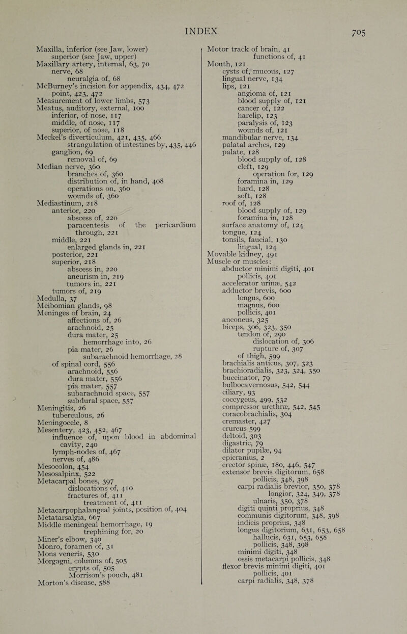 Maxilla, inferior (see Jaw, lower) superior (see Jaw, upper) Maxillary artery, internal, 63, 70 nerve, 68 neuralgia of, 68 McBurney’s incision for appendix, 434, 472 point, 423, 472 Measurement of lower limbs, 573 Meatus, auditory, external, 100 inferior, of nose, 117 middle, of nose, 117 superior, of nose, 118 Meckel’s diverticulum, 421, 435, 466 strangulation of intestines by, 435, 446 ganglion, 69 removal of, 69 Median nerve, 360 branches of, 360 distribution of, in hand, 408 operations on, 360 wounds of, 360 Mediastinum, 218 anterior, 220 abscess of, 220 paracentesis of the pericardium through, 221 middle, 221 enlarged glands in, 221 posterior, 221 superior, 218 abscess in, 220 aneurism in, 219 tumors in, 221 tumors of, 219 Medulla, 37 Meibomian glands, 98 Meninges of brain, 24 affections of, 26 arachnoid, 25 dura mater, 25 hemorrhage into, 26 pia mater, 26 subarachnoid hemorrhage, 28 of spinal cord, 556 arachnoid, 556 dura mater, 556 pia mater, 557 subarachnoid space, 557 subdural space, 557 Meningitis, 26 tuberculous, 26 Meningocele, 8 Mesentery, 423, 452, 467 influence of, upon blood in abdominal cavity, 240 lymph-nodes of, 467 nerves of, 486 Mesocolon, 454 Mesosalpinx, 522 Metacarpal bones, 397 dislocations of, 410 fractures of, 411 treatment of, 411 Metacarpophalangeal joints, position of, 404 Metatarsalgia, 667 Middle meningeal hemorrhage, 19 trephining for, 20 Miner’s elbow, 340 Monro, foramen of, 31 Mons veneris, 530 Morgagni, columns of, 505 crypts of, 505 Morrison’s pouch, 481 Morton’s disease, 588 Motor track of brain, 41 functions of, 41 Mouth, 121 cysts of, mucous, 127 lingual nerve, 134 lips, 121 angioma of, 121 blood supply of, 121 cancer of, 122 harelip, 123 paralysis of, 123 wounds of, 121 mandibular nerve, 134 palatal arches, 129 palate, 128 blood supply of, 128 cleft, 129 operation for, 129 foramina in, 129 hard, 128 soft, 128 roof of, 128 blood supply of, 129 foramina in, 128 surface anatomy of, 124 tongue, 124 tonsils, faucial, 130 lingual, 124 Movable kidney, 491 Muscle or muscles: abductor minimi digiti, 401 pollicis, 401 accelerator urinae, 542 adductor brevis, 600 longus, 600 magnus, 600 pollicis, 401 anconeus, 325 biceps, 306, 323, 350 tendon of, 290 dislocation of, 306 rupture of, 307 of thigh, 599 brachialis anticus, 307, 323 brachioradialis, 323, 324, 350 buccinator, 79 bulbocavernosus, 542, 544 ciliary, 93 coccygeus, 499, 532 compressor urethrae, 542, 545 coracobrachialis, 304 cremaster, 427 crureus 599 deltoid, 303 digastric, 79 dilator pupilae, 94 epicranius, 2 erector spinae, 180, 446, 547 extensor brevis digitorum, 658 pollicis, 348, 398 carpi radialis brevior, 350, 378 longior, 324, 349, 378 ulnaris, 350, 378 digiti quinti proprius, 348 communis digitorum, 348, 398 indicis proprius, 348 longus digitorium, 631, 653, 658 hallucis, 631, 653, 658 pollicis, 348, 398 minimi digiti, 348 ossis metacarpi pollicis, 348 flexor brevis minimi digiti, 401 pollicis, 401 carpi radialis, 348, 378