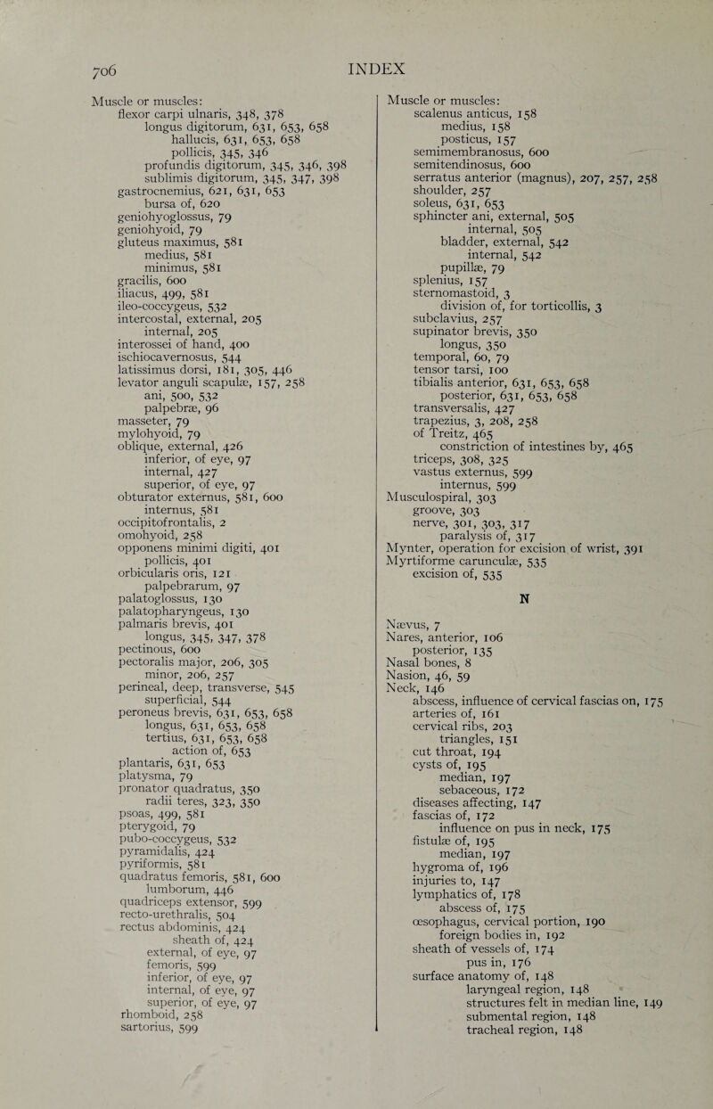 Muscle or muscles: flexor carpi ulnaris, 348, 378 longus digitorum, 631, 653, 658 hallucis, 631, 653, 658 pollicis, 345, 346 profundis digitorum, 345, 346, 398 sublimis digitorum, 345, 347, 398 gastrocnemius, 621, 631, 653 bursa of, 620 geniohyoglossus, 79 geniohyoid, 79 gluteus maximus, 581 medius, 581 minimus, 581 gracilis, 600 iliacus, 499, 581 ileo-coccygeus, 532 intercostal, external, 205 internal, 205 interossei of hand, 400 ischiocavernosus, 544 latissimus dorsi, 181, 305, 446 levator anguli scapulae, 157, 258 ani, 500, 532 palpebrae, 96 masseter, 79 mylohyoid, 79 oblique, external, 426 inferior, of eye, 97 internal, 427 superior, of eye, 97 obturator externus, 581, 600 internus, 581 occipitofrontalis, 2 omohyoid, 258 opponens minimi digiti, 401 pollicis, 401 orbicularis oris, 121 palpebrarum, 97 palatoglossus, 130 palatopharyngeus, 130 palmaris brevis, 401 longus, 345, 347, 378 pectinous, 600 pectoralis major, 206, 305 minor, 206, 257 perineal, deep, transverse, 545 superficial, 544 peroneus brevis, 631, 653, 658 longus, 631, 653, 658 tertius, 631, 653, 658 action of, 653 plantaris, 631, 653 platysma, 79 pronator quadratus, 350 radii teres, 323, 350 psoas, 499, 581 pterygoid, 79 pubo-coccygeus, 532 pyramidalis, 424 pyriformis, 581 quadratus femoris, 581, 600 lumborum, 446 quadriceps extensor, 599 recto-urethralis, 504 rectus abdominis, 424 sheath of, 424 external, of eye, 97 femoris, 599 inferior, of eye, 97 internal, of eye, 97 superior, of eye, 97 rhomboid, 258 sartorius, 599 Muscle or muscles: scalenus anticus, 158 medius, 158 posticus, 157 semimembranosus, 600 semitendinosus, 600 serratus anterior (magnus), 207, 257, 258 shoulder, 257 soleus, 631, 653 sphincter ani, external, 505 internal, 505 bladder, external, 542 internal, 542 pupillae, 79 splenius, 157 sternomastoid, 3 division of, for torticollis, 3 subclavius, 257 supinator brevis, 350 longus, 350 temporal, 60, 79 tensor tarsi, 100 tibialis anterior, 631, 653, 658 posterior, 631, 653, 658 transversalis, 427 trapezius, 3, 208, 258 of Treitz, 465 constriction of intestines by, 465 triceps, 308, 325 vastus externus, 599 internus, 599 Musculospiral, 303 groove, 303 nerve, 301, 303, 3D paralysis of, 317 Mynter, operation for excision of wrist, 391 Myrtiforme carunculas, 535 excision of, 535 N Nsevus, 7 Nares, anterior, 106 posterior, 135 Nasal bones, 8 Nasion, 46, 59 Neck, 146 abscess, influence of cervical fascias on, 175 arteries of, 161 cervical ribs, 203 triangles, 151 cut throat, 194 cysts of, 195 median, 197 sebaceous, 172 diseases affecting, 147 fascias of, 172 influence on pus in neck, 175 fistulae of, 195 median, 197 hygroma of, 196 injuries to, 147 lymphatics of, 178 abscess of, 175 oesophagus, cervical portion, 190 foreign bodies in, 192 .sheath of vessels of, 174 pus in, 176 surface anatomy of, 148 laryngeal region, 148 structures felt in median line, 149 submental region, 148 tracheal region, 148