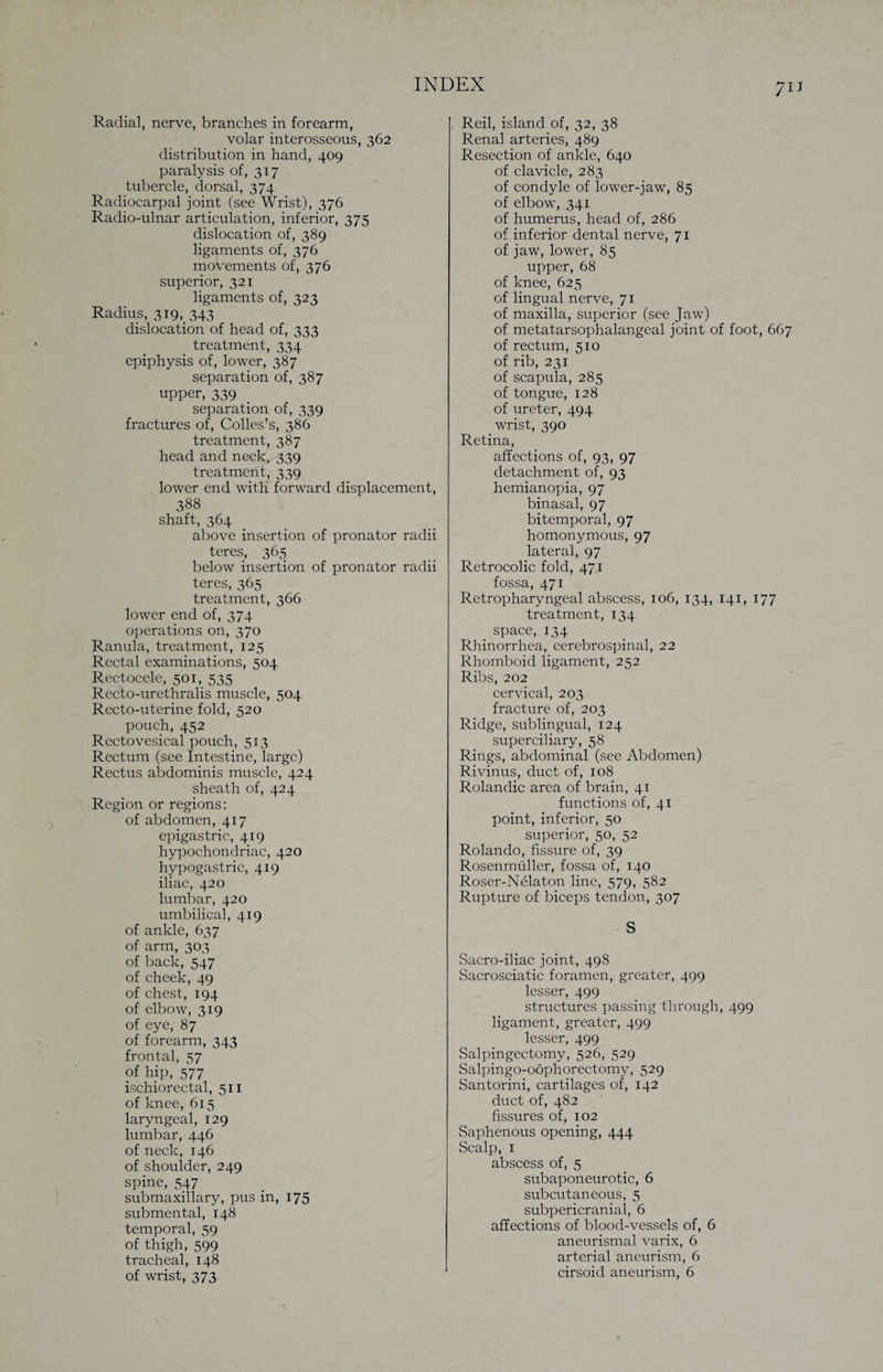 7IJ Radial, nerve, branches in forearm, volar interosseous, 362 distribution in hand, 409 paralysis of, 317 tubercle, dorsal, 374 Radiocarpal joint (see Wrist), 376 Radio-ulnar articulation, inferior, 375 dislocation of, 389 ligaments of, 376 movements of, 376 superior, 321 ligaments of, 323 Radius, 319, 343 dislocation of head of, 333 treatment, 334 epiphysis of, lower, 387 separation of, 387 upper, 339 separation of, 339 fractures of, Colles’s, 386 treatment, 387 head and neck, 339 treatment, 339 lower end with forward displacement, 388 shaft, 364 above insertion of pronator radii teres, 365 below insertion of pronator radii teres, 365 treatment, 366 lower end of, 374 operations on, 370 Ranula, treatment, 125 Rectal examinations, 504 Rectocele, 501, 535 Recto-urethralis muscle, 504 Recto-uterine fold, 520 pouch, 452 Rectovesical pouch, 513 Rectum (see Intestine, large) Rectus abdominis muscle, 424 sheath of, 424 Region or regions: of abdomen, 417 epigastric, 419 hypochondriac, 420 hypogastric, 419 iliac, 420 lumbar, 420 umbilical, 419 of ankle, 637 of arm, 303 of back, 547 of cheek, 49 of chest, 194 of elbow, 319 of eye, 87 of forearm, 343 frontal, 57 of hip, 577 ischiorectal, 511 of knee, 615 laryngeal, 129 lumbar, 446 of neck, 146 of shoulder, 249 spine, 547 submaxillary, pus in, 175 submental, 148 temporal, 59 of thigh, 599 tracheal, 148 of wrist, 373 Reil, island of, 32, 38 Renal arteries, 489 Resection of ankle, 640 of clavicle, 283 of condyle of lower-jaw, 85 of elbow, 341 of humerus, head of, 286 of inferior dental nerve, 71 of jaw, lower, 85 upper, 68 of knee, 625 of lingual nerve, 71 of maxilla, superior (see Jaw) of metatarsophalangeal joint of foot, 667 of rectum, 510 of rib, 231 of scapula, 285 of tongue, 128 of ureter, 494 wrist, 390 Retina, affections of, 93, 97 detachment of, 93 hemianopia, 97 binasal, 97 bitemporal, 97 homonymous, 97 lateral, 97 Retrocolic fold, 471 fossa, 471 Retropharyngeal abscess, 106, 134, 141, 177 treatment, 134 space, 134 Rhinorrhea, cerebrospinal, 22 Rhomboid ligament, 252 Ribs, 202 cervical, 203 fracture of, 203 Ridge, sublingual, 124 superciliary, 58 Rings, abdominal (see Abdomen) Rivinus, duct of, 108 Rolandic area of brain, 41 functions of, 41 point, inferior, 50 superior, 50, 52 Rolando, fissure of, 39 Rosenmuller, fossa of, 140 Roser-Nelaton line, 579, 582 Rupture of biceps tendon, 307 S Sacro-iliac joint, 498 Sacrosciatic foramen, greater, 499 lesser, 499 structures passing through, 499 ligament, greater, 499 lesser, 499 Salpingectomy, 526, 529 Salpingo-oophorectomy, 529 Santorini, cartilages of, 142 duct of, 482 fissures of, 102 Saphenous opening, 444 Scalp, 1 abscess of, 5 subaponeurotic, 6 subcutaneous, 5 subpericranial, 6 affections of blood-vessels of, 6 aneurismal varix, 6 arterial aneurism, 6 cirsoid aneurism, 6