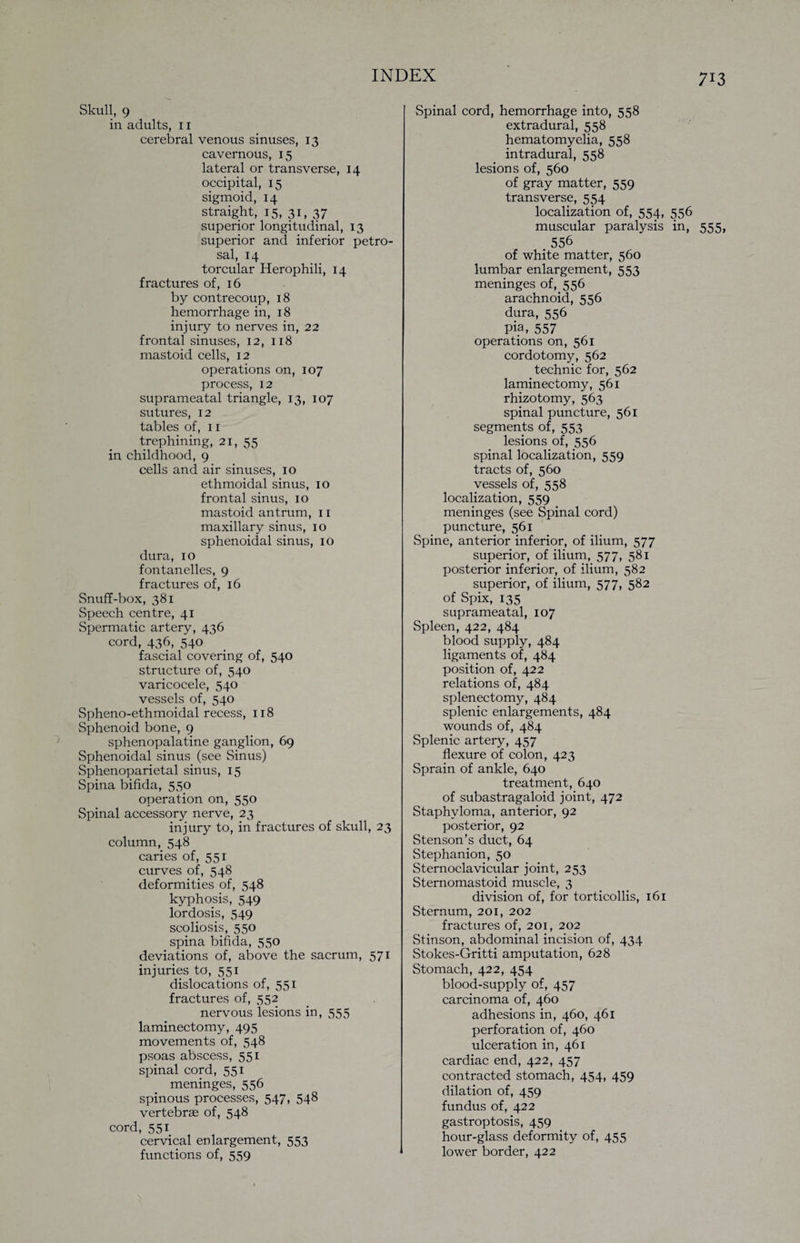 Skull, 9 in adults, 11 cerebral venous sinuses, 13 cavernous, 15 lateral or transverse, 14 occipital, 15 sigmoid, 14 straight, 15, 31, 37 superior longitudinal, 13 superior and inferior petro¬ sal, 14 torcular Herophili, 14 fractures of, 16 by contrecoup, 18 hemorrhage in, 18 injury to nerves in, 22 frontal sinuses, 12, 118 mastoid cells, 12 operations on, 107 process, 12 suprameatal triangle, 13, 107 sutures, 12 tables of, 11 trephining, 21, 55 in childhood, 9 cells and air sinuses, 10 ethmoidal sinus, 10 frontal sinus, 10 mastoid antrum, 11 maxillary sinus, 10 sphenoidal sinus, 10 dura, 10 fontanelles, 9 fractures of, 16 Snuff-box, 381 Speech centre, 41 Spermatic artery, 436 cord, 436, 540 fascial covering of, 540 structure of, 540 varicocele, 540 vessels of, 540 Spheno-ethmoidal recess, 118 Sphenoid bone, 9 sphenopalatine ganglion, 69 Sphenoidal sinus (see Sinus) Sphenoparietal sinus, 15 Spina bifida, 550 operation on, 550 Spinal accessory nerve, 23 injury to, in fractures of skull, 23 column, 548 caries of, 551 curves of, 548 deformities of, 548 kyphosis, 549 lordosis, 549 scoliosis, 550 spina bifida, 550 deviations of, above the sacrum, 571 injuries to, 551 dislocations of, 551 fractures of, 552 nervous lesions in, 555 laminectomy, 495 movements of, 548 psoas abscess, 551 spinal cord, 551 meninges, 556 spinous processes, 547, 548 vertebras of, 548 cord, 551 cervical enlargement, 553 functions of, 559 Spinal cord, hemorrhage into, 558 extradural, 558 hematomyelia, 558 intradural, 558 lesions of, 560 of gray matter, 559 transverse, 554 localization of, 554, 556 muscular paralysis in, 555, 556 of white matter, 560 lumbar enlargement, 553 meninges of, 556 arachnoid, 556 dura, 556 Pia, 557 operations on, 561 cordotomy, 562 technic for, 562 laminectomy, 561 rhizotomy, 563 spinal puncture, 561 segments of, 553 lesions of, 556 spinal localization, 559 tracts of, 560 vessels of, 558 localization, 559 meninges (see Spinal cord) puncture, 561 Spine, anterior inferior, of ilium, 577 superior, of ilium, 577, 581 posterior inferior, of ilium, 582 superior, of ilium, 577, 582 of Spix, 135 suprameatal, 107 Spleen, 422, 484 blood supply, 484 ligaments of, 484 position of, 422 relations of, 484 splenectomy, 484 splenic enlargements, 484 wounds of, 484 Splenic artery, 457 flexure of colon, 423 Sprain of ankle, 640 treatment, 640 of subastragaloid joint, 472 Staphyloma, anterior, 92 posterior, 92 Stenson’s duct, 64 Stephanion, 50 Sternoclavicular joint, 253 Sternomastoid muscle, 3 division of, for torticollis, 161 Sternum, 201, 202 fractures of, 201, 202 Stinson, abdominal incision of, 434 Stokes-Gritti amputation, 628 Stomach, 422, 454 blood-supply of, 457 carcinoma of, 460 adhesions in, 460, 461 perforation of, 460 ulceration in, 461 cardiac end, 422, 457 contracted stomach, 454, 459 dilation of, 459 fundus of, 422 gastroptosis, 459 hour-glass deformity of, 455 lower border, 422